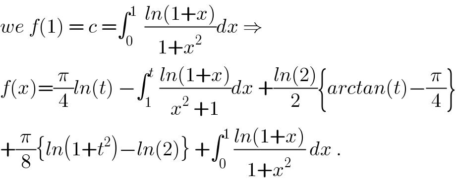 we f(1) = c =∫_0 ^1   ((ln(1+x))/(1+x^2 ))dx ⇒  f(x)=(π/4)ln(t) −∫_1 ^t  ((ln(1+x))/(x^2  +1))dx +((ln(2))/2){arctan(t)−(π/4)}  +(π/8){ln(1+t^2 )−ln(2)} +∫_0 ^1  ((ln(1+x))/(1+x^2 )) dx .  