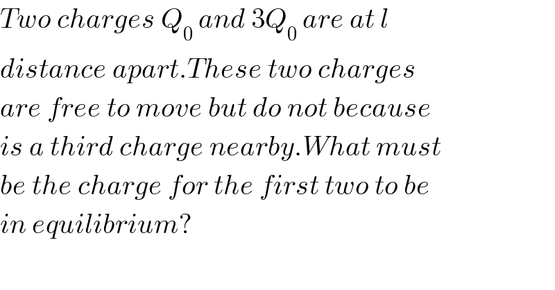 Two charges Q_0  and 3Q_0  are at l  distance apart.These two charges  are free to move but do not because  is a third charge nearby.What must  be the charge for the first two to be  in equilibrium?  