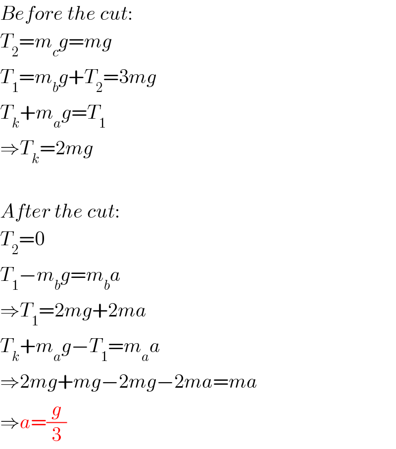 Before the cut:  T_2 =m_c g=mg  T_1 =m_b g+T_2 =3mg  T_k +m_a g=T_1   ⇒T_k =2mg    After the cut:  T_2 =0  T_1 −m_b g=m_b a  ⇒T_1 =2mg+2ma  T_k +m_a g−T_1 =m_a a  ⇒2mg+mg−2mg−2ma=ma  ⇒a=(g/3)  