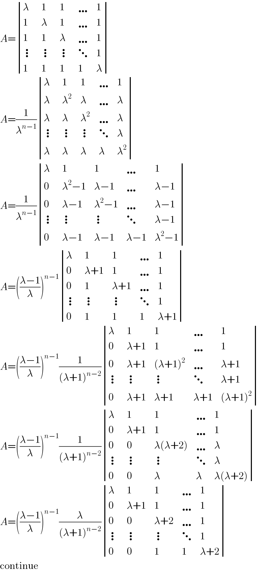 A= determinant ((λ,1,1,…,1),(1,λ,1,…,1),(1,1,λ,…,1),(⋮,⋮,⋮,⋱,1),(1,1,1,1,λ))  A=(1/λ^(n−1) ) determinant ((λ,1,1,…,1),(λ,λ^2 ,λ,…,λ),(λ,λ,λ^2 ,…,λ),(⋮,⋮,⋮,⋱,λ),(λ,λ,λ,λ,λ^2 ))  A=(1/λ^(n−1) ) determinant ((λ,1,1,…,1),(0,(λ^2 −1),(λ−1),…,(λ−1)),(0,(λ−1),(λ^2 −1),…,(λ−1)),(⋮,⋮,⋮,⋱,(λ−1)),(0,(λ−1),(λ−1),(λ−1),(λ^2 −1)))  A=(((λ−1)/λ))^(n−1)  determinant ((λ,1,1,…,1),(0,(λ+1),1,…,1),(0,1,(λ+1),…,1),(⋮,⋮,⋮,⋱,1),(0,1,1,1,(λ+1)))  A=(((λ−1)/λ))^(n−1) (1/((λ+1)^(n−2) )) determinant ((λ,1,1,…,1),(0,(λ+1),1,…,1),(0,(λ+1),((λ+1)^2 ),…,(λ+1)),(⋮,⋮,⋮,⋱,(λ+1)),(0,(λ+1),(λ+1),(λ+1),((λ+1)^2 )))  A=(((λ−1)/λ))^(n−1) (1/((λ+1)^(n−2) )) determinant ((λ,1,1,…,1),(0,(λ+1),1,…,1),(0,0,(λ(λ+2)),…,λ),(⋮,⋮,⋮,⋱,λ),(0,0,λ,λ,(λ(λ+2))))  A=(((λ−1)/λ))^(n−1) (λ/((λ+1)^(n−2) )) determinant ((λ,1,1,…,1),(0,(λ+1),1,…,1),(0,0,(λ+2),…,1),(⋮,⋮,⋮,⋱,1),(0,0,1,1,(λ+2)))  continue  