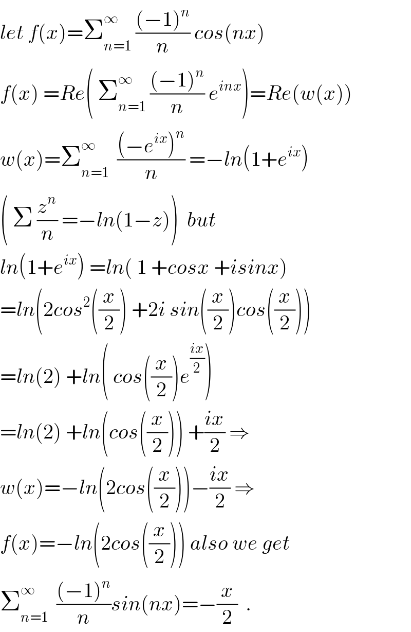 let f(x)=Σ_(n=1) ^∞  (((−1)^n )/n) cos(nx)  f(x) =Re( Σ_(n=1) ^∞  (((−1)^n )/n) e^(inx) )=Re(w(x))  w(x)=Σ_(n=1) ^∞   (((−e^(ix) )^n )/n) =−ln(1+e^(ix) )  ( Σ (z^n /n) =−ln(1−z))  but  ln(1+e^(ix) ) =ln( 1 +cosx +isinx)  =ln(2cos^2 ((x/2)) +2i sin((x/2))cos((x/2)))  =ln(2) +ln( cos((x/2))e^((ix)/2) )  =ln(2) +ln(cos((x/2))) +((ix)/2) ⇒  w(x)=−ln(2cos((x/2)))−((ix)/2) ⇒  f(x)=−ln(2cos((x/2))) also we get  Σ_(n=1) ^∞   (((−1)^n )/n)sin(nx)=−(x/2)  .  