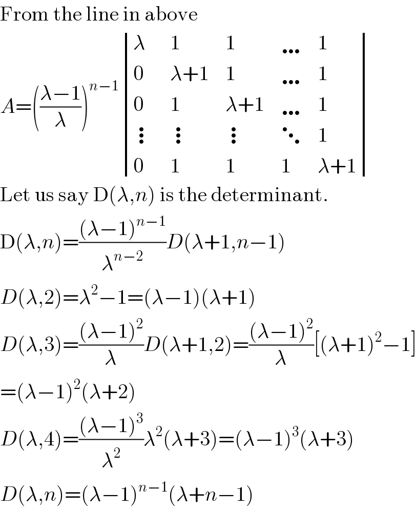 From the line in above  A=(((λ−1)/λ))^(n−1)  determinant ((λ,1,1,…,1),(0,(λ+1),1,…,1),(0,1,(λ+1),…,1),(⋮,⋮,⋮,⋱,1),(0,1,1,1,(λ+1)))  Let us say D(λ,n) is the determinant.  D(λ,n)=(((λ−1)^(n−1) )/λ^(n−2) )D(λ+1,n−1)  D(λ,2)=λ^2 −1=(λ−1)(λ+1)  D(λ,3)=(((λ−1)^2 )/λ)D(λ+1,2)=(((λ−1)^2 )/λ)[(λ+1)^2 −1]  =(λ−1)^2 (λ+2)  D(λ,4)=(((λ−1)^3 )/λ^2 )λ^2 (λ+3)=(λ−1)^3 (λ+3)  D(λ,n)=(λ−1)^(n−1) (λ+n−1)  
