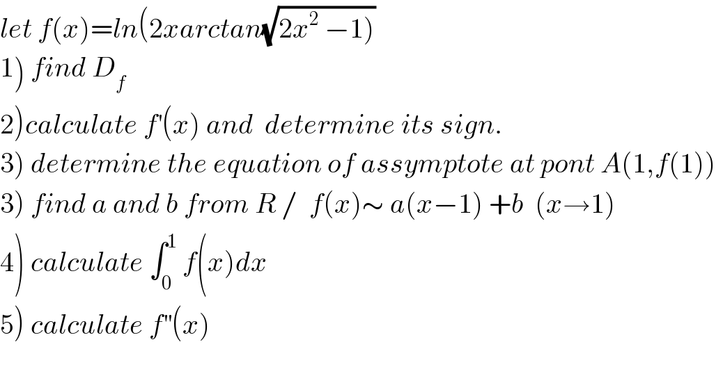 let f(x)=ln(2xarctan(√(2x^2  −1)))  1) find D_f   2)calculate f^′ (x) and  determine its sign.  3) determine the equation of assymptote at pont A(1,f(1))  3) find a and b from R /  f(x)∼ a(x−1) +b  (x→1)  4) calculate ∫_0 ^1  f(x)dx  5) calculate f^(′′) (x)  