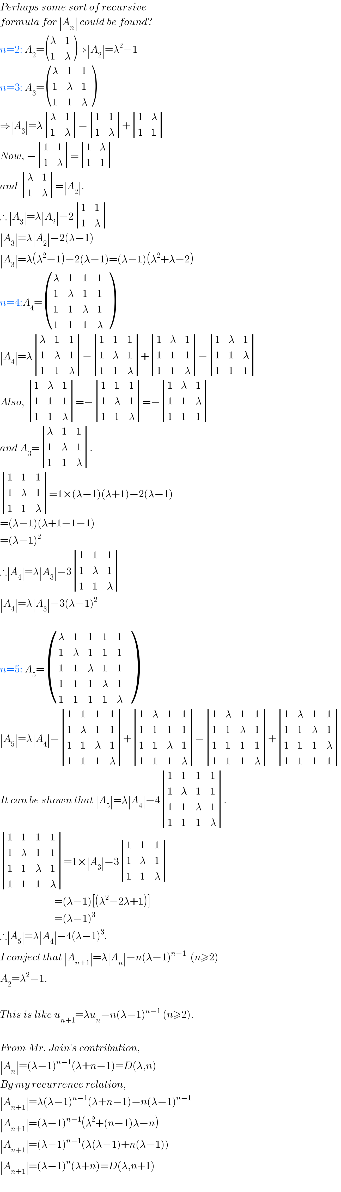 Perhaps some sort of recursive   formula for ∣A_n ∣ could be found?   n=2: A_2 = ((λ,1),(1,λ) )⇒∣A_2 ∣=λ^2 −1  n=3: A_3 = ((λ,1,1),(1,λ,1),(1,1,λ) )  ⇒∣A_3 ∣=λ determinant ((λ,1),(1,λ))− determinant ((1,1),(1,λ))+ determinant ((1,λ),(1,1))  Now, − determinant ((1,1),(1,λ))= determinant ((1,λ),(1,1))  and  determinant ((λ,1),(1,λ))=∣A_2 ∣.  ∴ ∣A_3 ∣=λ∣A_2 ∣−2 determinant ((1,1),(1,λ))  ∣A_3 ∣=λ∣A_2 ∣−2(λ−1)  ∣A_3 ∣=λ(λ^2 −1)−2(λ−1)=(λ−1)(λ^2 +λ−2)  n=4:A_4 = ((λ,1,1,1),(1,λ,1,1),(1,1,λ,1),(1,1,1,λ) )  ∣A_4 ∣=λ determinant ((λ,1,1),(1,λ,1),(1,1,λ))− determinant ((1,1,1),(1,λ,1),(1,1,λ))+ determinant ((1,λ,1),(1,1,1),(1,1,λ))− determinant ((1,λ,1),(1,1,λ),(1,1,1))  Also,  determinant ((1,λ,1),(1,1,1),(1,1,λ))=− determinant ((1,1,1),(1,λ,1),(1,1,λ))=− determinant ((1,λ,1),(1,1,λ),(1,1,1))  and A_3 = determinant ((λ,1,1),(1,λ,1),(1,1,λ)).   determinant ((1,1,1),(1,λ,1),(1,1,λ))=1×(λ−1)(λ+1)−2(λ−1)  =(λ−1)(λ+1−1−1)  =(λ−1)^2   ∴∣A_4 ∣=λ∣A_3 ∣−3 determinant ((1,1,1),(1,λ,1),(1,1,λ))  ∣A_4 ∣=λ∣A_3 ∣−3(λ−1)^2     n=5: A_5 = ((λ,1,1,1,1),(1,λ,1,1,1),(1,1,λ,1,1),(1,1,1,λ,1),(1,1,1,1,λ) )  ∣A_5 ∣=λ∣A_4 ∣− determinant ((1,1,1,1),(1,λ,1,1),(1,1,λ,1),(1,1,1,λ))+ determinant ((1,λ,1,1),(1,1,1,1),(1,1,λ,1),(1,1,1,λ))− determinant ((1,λ,1,1),(1,1,λ,1),(1,1,1,1),(1,1,1,λ))+ determinant ((1,λ,1,1),(1,1,λ,1),(1,1,1,λ),(1,1,1,1))  It can be shown that ∣A_5 ∣=λ∣A_4 ∣−4 determinant ((1,1,1,1),(1,λ,1,1),(1,1,λ,1),(1,1,1,λ)).   determinant ((1,1,1,1),(1,λ,1,1),(1,1,λ,1),(1,1,1,λ))=1×∣A_3 ∣−3 determinant ((1,1,1),(1,λ,1),(1,1,λ))                            =(λ−1)[(λ^2 −2λ+1)]                            =(λ−1)^3   ∴∣A_5 ∣=λ∣A_4 ∣−4(λ−1)^3 .  I conject that ∣A_(n+1) ∣=λ∣A_n ∣−n(λ−1)^(n−1)   (n≥2)  A_2 =λ^2 −1.     This is like u_(n+1) =λu_n −n(λ−1)^(n−1)  (n≥2).    From Mr. Jain′s contribution,  ∣A_n ∣=(λ−1)^(n−1) (λ+n−1)=D(λ,n)  By my recurrence relation,  ∣A_(n+1) ∣=λ(λ−1)^(n−1) (λ+n−1)−n(λ−1)^(n−1)   ∣A_(n+1) ∣=(λ−1)^(n−1) (λ^2 +(n−1)λ−n)  ∣A_(n+1) ∣=(λ−1)^(n−1) (λ(λ−1)+n(λ−1))  ∣A_(n+1) ∣=(λ−1)^n (λ+n)=D(λ,n+1)    