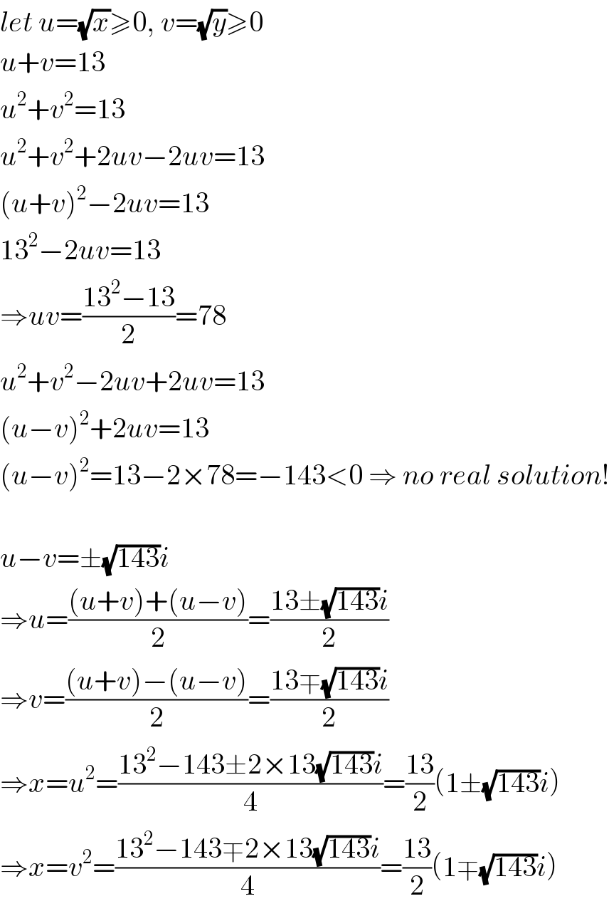 let u=(√x)≥0, v=(√y)≥0  u+v=13  u^2 +v^2 =13  u^2 +v^2 +2uv−2uv=13  (u+v)^2 −2uv=13  13^2 −2uv=13  ⇒uv=((13^2 −13)/2)=78  u^2 +v^2 −2uv+2uv=13  (u−v)^2 +2uv=13  (u−v)^2 =13−2×78=−143<0 ⇒ no real solution!    u−v=±(√(143))i  ⇒u=(((u+v)+(u−v))/2)=((13±(√(143))i)/2)  ⇒v=(((u+v)−(u−v))/2)=((13∓(√(143))i)/2)  ⇒x=u^2 =((13^2 −143±2×13(√(143))i)/4)=((13)/2)(1±(√(143))i)  ⇒x=v^2 =((13^2 −143∓2×13(√(143))i)/4)=((13)/2)(1∓(√(143))i)  