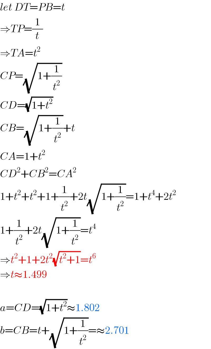 let DT=PB=t  ⇒TP=(1/t)  ⇒TA=t^2   CP=(√(1+(1/t^2 )))  CD=(√(1+t^2 ))  CB=(√(1+(1/t^2 )))+t  CA=1+t^2   CD^2 +CB^2 =CA^2   1+t^2 +t^2 +1+(1/t^2 )+2t(√(1+(1/t^2 )))=1+t^4 +2t^2   1+(1/t^2 )+2t(√(1+(1/t^2 )))=t^4   ⇒t^2 +1+2t^2 (√(t^2 +1))=t^6   ⇒t≈1.499    a=CD=(√(1+t^2 ))≈1.802  b=CB=t+(√(1+(1/t^2 )))=≈2.701  