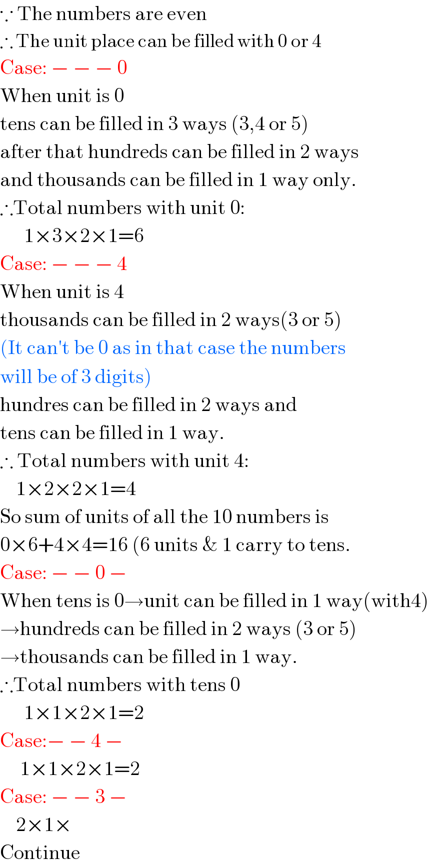 ∵ The numbers are even  ∴ The unit place can be filled with 0 or 4  Case: − − − 0  When unit is 0  tens can be filled in 3 ways (3,4 or 5)  after that hundreds can be filled in 2 ways  and thousands can be filled in 1 way only.  ∴Total numbers with unit 0:        1×3×2×1=6  Case: − − − 4  When unit is 4  thousands can be filled in 2 ways(3 or 5)  (It can′t be 0 as in that case the numbers  will be of 3 digits)  hundres can be filled in 2 ways and   tens can be filled in 1 way.  ∴ Total numbers with unit 4:      1×2×2×1=4  So sum of units of all the 10 numbers is  0×6+4×4=16 (6 units & 1 carry to tens.  Case: − − 0 −  When tens is 0→unit can be filled in 1 way(with4)  →hundreds can be filled in 2 ways (3 or 5)  →thousands can be filled in 1 way.  ∴Total numbers with tens 0        1×1×2×1=2  Case:− − 4 −       1×1×2×1=2  Case: − − 3 −      2×1×  Continue  