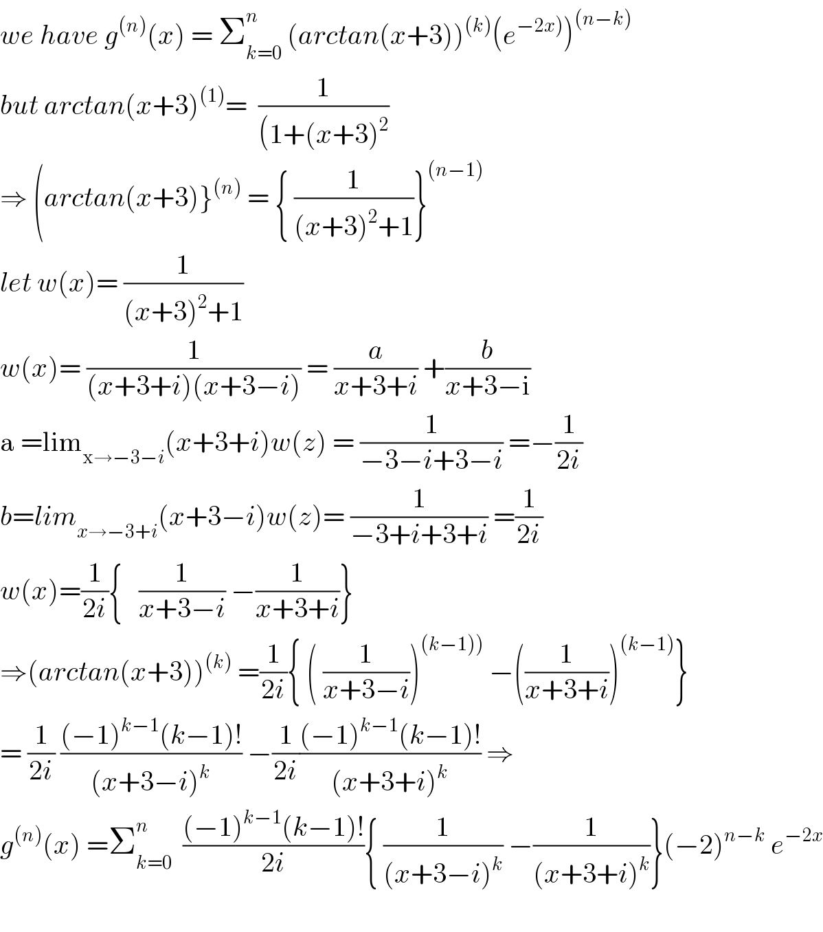 we have g^((n)) (x) = Σ_(k=0) ^n  (arctan(x+3))^((k)) (e^(−2x)) )^((n−k))   but arctan(x+3)^((1)) =  (1/((1+(x+3)^2 ))  ⇒ (arctan(x+3)}^((n))  = { (1/((x+3)^2 +1))}^((n−1))   let w(x)= (1/((x+3)^2 +1))  w(x)= (1/((x+3+i)(x+3−i))) = (a/(x+3+i)) +(b/(x+3−i))  a =lim_(x→−3−i) (x+3+i)w(z) = (1/(−3−i+3−i)) =−(1/(2i))  b=lim_(x→−3+i) (x+3−i)w(z)= (1/(−3+i+3+i)) =(1/(2i))  w(x)=(1/(2i)){   (1/(x+3−i)) −(1/(x+3+i))}  ⇒(arctan(x+3))^((k))  =(1/(2i)){ ( (1/(x+3−i)))^((k−1)))  −((1/(x+3+i)))^((k−1)) }  = (1/(2i)) (((−1)^(k−1) (k−1)!)/((x+3−i)^k )) −(1/(2i))(((−1)^(k−1) (k−1)!)/((x+3+i)^k )) ⇒  g^((n)) (x) =Σ_(k=0) ^n   (((−1)^(k−1) (k−1)!)/(2i)){ (1/((x+3−i)^k )) −(1/((x+3+i)^k ))}(−2)^(n−k)  e^(−2x)     