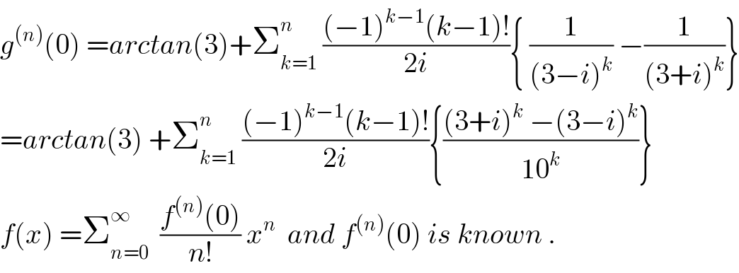 g^((n)) (0) =arctan(3)+Σ_(k=1) ^n  (((−1)^(k−1) (k−1)!)/(2i)){ (1/((3−i)^k )) −(1/((3+i)^k ))}  =arctan(3) +Σ_(k=1) ^n  (((−1)^(k−1) (k−1)!)/(2i)){(((3+i)^k  −(3−i)^k )/(10^k ))}  f(x) =Σ_(n=0) ^∞   ((f^((n)) (0))/(n!)) x^n   and f^((n)) (0) is known .  