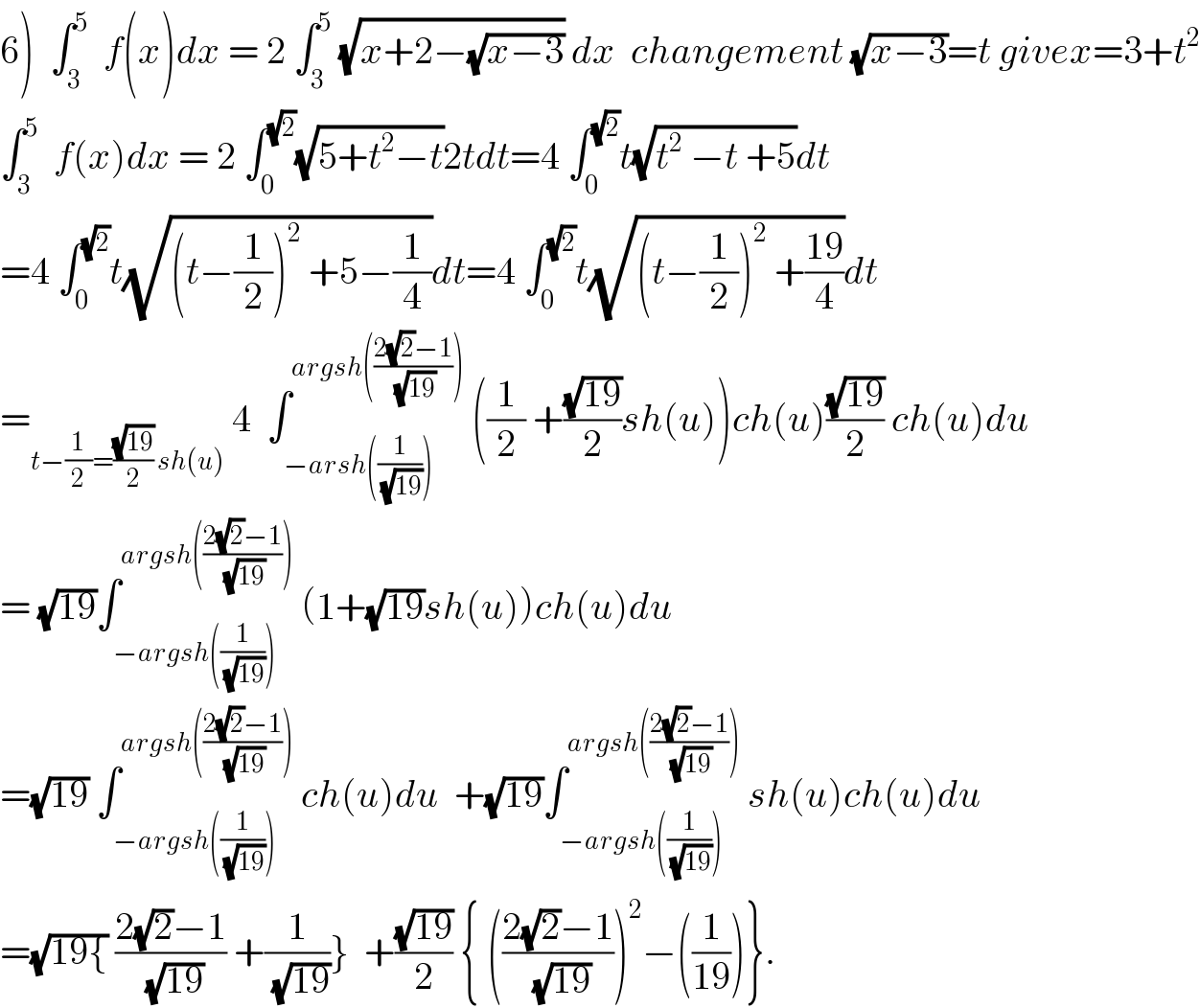 6)  ∫_3 ^5   f(x)dx = 2 ∫_3 ^5  (√(x+2−(√(x−3)))) dx  changement (√(x−3))=t givex=3+t^2   ∫_3 ^5   f(x)dx = 2 ∫_0 ^(√2) (√(5+t^2 −t))2tdt=4 ∫_0 ^(√2) t(√(t^2  −t +5))dt  =4 ∫_0 ^(√2) t(√((t−(1/2))^2  +5−(1/4)))dt=4 ∫_0 ^(√2) t(√((t−(1/2))^2  +((19)/4)))dt  =_(t−(1/2)=((√(19))/2) sh(u))  4  ∫_(−arsh((1/(√(19))))) ^(argsh(((2(√2)−1)/(√(19)))))  ((1/2) +((√(19))/2)sh(u))ch(u)((√(19))/2) ch(u)du  = (√(19))∫_(−argsh((1/(√(19))))) ^(argsh(((2(√2)−1)/(√(19)))))  (1+(√(19))sh(u))ch(u)du  =(√(19)) ∫_(−argsh((1/(√(19))))) ^(argsh(((2(√2)−1)/(√(19)))))  ch(u)du  +(√(19))∫_(−argsh((1/(√(19))))) ^(argsh(((2(√2)−1)/(√(19)))))  sh(u)ch(u)du  =(√(19{)) ((2(√2)−1)/(√(19))) +(1/(√(19)))}  +((√(19))/2) { (((2(√2)−1)/(√(19))))^2 −((1/(19)))}.  