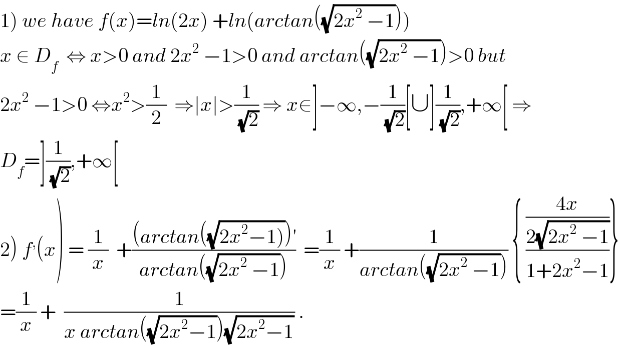 1) we have f(x)=ln(2x) +ln(arctan((√(2x^2  −1))))  x ∈ D_f   ⇔ x>0 and 2x^2  −1>0 and arctan((√(2x^2  −1)))>0 but  2x^2  −1>0 ⇔x^2 >(1/2)  ⇒∣x∣>(1/(√2)) ⇒ x∈]−∞,−(1/(√2))[∪](1/(√2)),+∞[ ⇒  D_f =](1/(√2)),+∞[  2) f^, (x) = (1/x)  +(((arctan((√(2x^2 −1))))^′ )/(arctan((√(2x^2  −1)))))  =(1/x) +(1/(arctan((√(2x^2  −1))))) { (((4x)/(2(√(2x^2  −1))))/(1+2x^2 −1))}  =(1/x) +  (1/(x arctan((√(2x^2 −1)))(√(2x^2 −1)))) .  