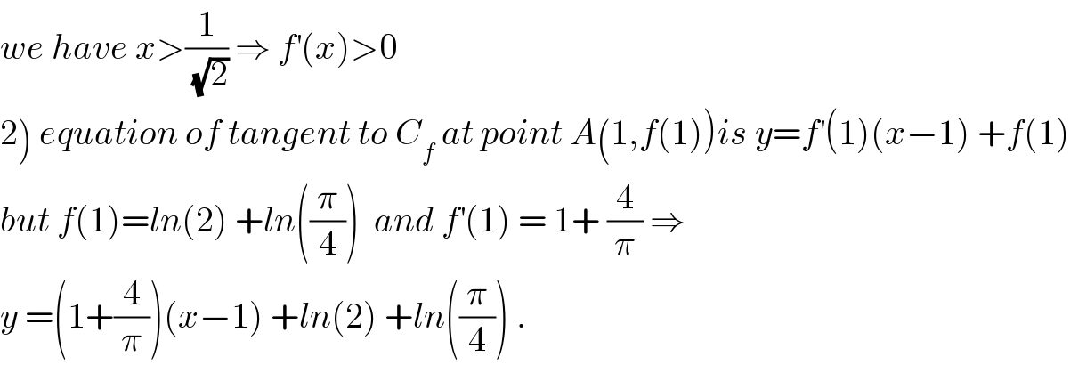 we have x>(1/(√2)) ⇒ f^′ (x)>0  2) equation of tangent to C_f  at point A(1,f(1))is y=f^′ (1)(x−1) +f(1)  but f(1)=ln(2) +ln((π/4))  and f^′ (1) = 1+ (4/π) ⇒  y =(1+(4/π))(x−1) +ln(2) +ln((π/4)) .  