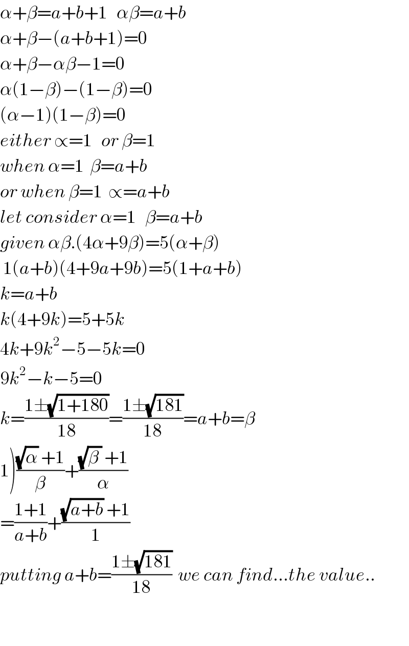 α+β=a+b+1   αβ=a+b  α+β−(a+b+1)=0  α+β−αβ−1=0  α(1−β)−(1−β)=0  (α−1)(1−β)=0  either ∝=1   or β=1  when α=1  β=a+b  or when β=1  ∝=a+b  let consider α=1   β=a+b  given αβ.(4α+9β)=5(α+β)   1(a+b)(4+9a+9b)=5(1+a+b)  k=a+b  k(4+9k)=5+5k  4k+9k^2 −5−5k=0  9k^2 −k−5=0  k=((1±(√(1+180)))/(18))=((1±(√(181)))/(18))=a+b=β  1)(((√α) +1)/β)+(((√(β )) +1)/α)  =((1+1)/(a+b))+(((√(a+b)) +1)/1)  putting a+b=((1±(√(181)))/(18))  we can find...the value..    