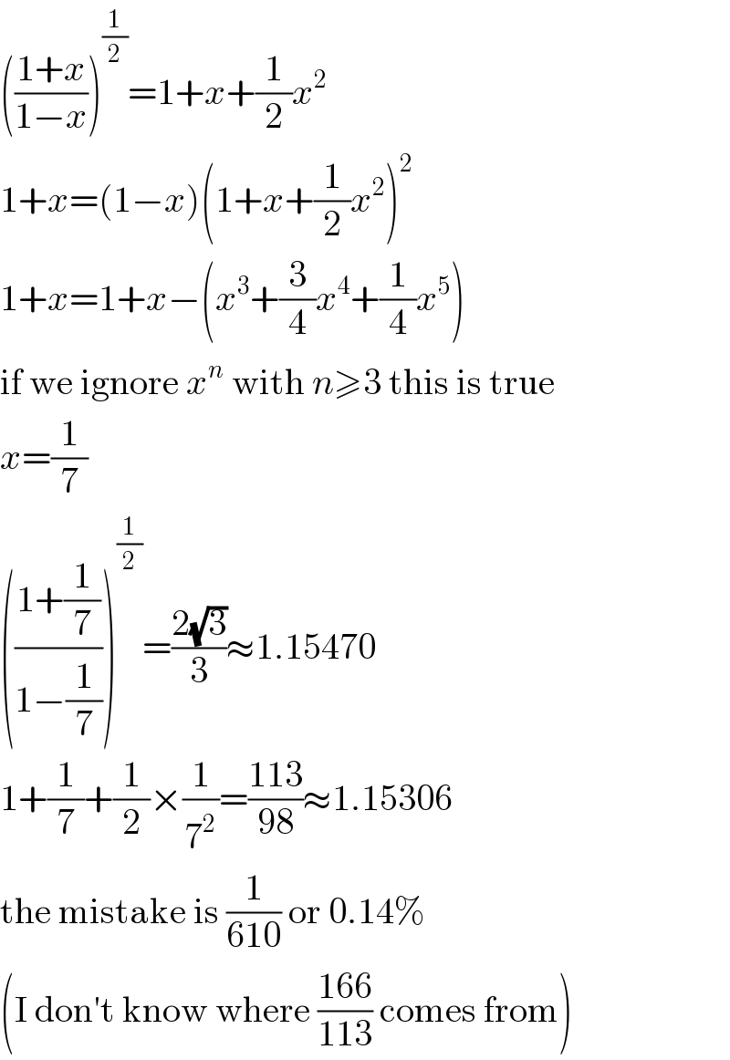 (((1+x)/(1−x)))^(1/2) =1+x+(1/2)x^2   1+x=(1−x)(1+x+(1/2)x^2 )^2   1+x=1+x−(x^3 +(3/4)x^4 +(1/4)x^5 )  if we ignore x^n  with n≥3 this is true  x=(1/7)  (((1+(1/7))/(1−(1/7))))^(1/2) =((2(√3))/3)≈1.15470  1+(1/7)+(1/2)×(1/7^2 )=((113)/(98))≈1.15306  the mistake is (1/(610)) or 0.14%  (I don′t know where ((166)/(113)) comes from)  