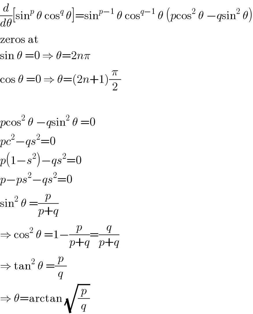 (d/dθ)[sin^p  θ cos^q  θ]=sin^(p−1)  θ cos^(q−1)  θ (pcos^2  θ −qsin^2  θ)  zeros at  sin θ =0 ⇒ θ=2nπ  cos θ =0 ⇒ θ=(2n+1)(π/2)    pcos^2  θ −qsin^2  θ =0  pc^2 −qs^2 =0  p(1−s^2 )−qs^2 =0  p−ps^2 −qs^2 =0  sin^2  θ =(p/(p+q))  ⇒ cos^2  θ =1−(p/(p+q))=(q/(p+q))  ⇒ tan^2  θ =(p/q)  ⇒ θ=arctan (√(p/q))  