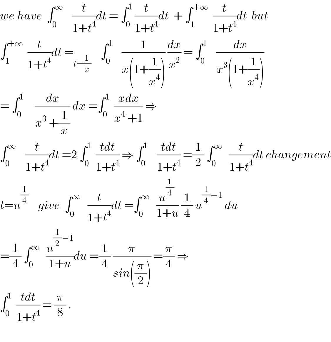 we have  ∫_0 ^∞     (t/(1+t^4 ))dt = ∫_0 ^1  (t/(1+t^4 ))dt  + ∫_1 ^(+∞)   (t/(1+t^4 ))dt  but  ∫_1 ^(+∞)   (t/(1+t^4 ))dt =_(t=(1/x))     ∫_0 ^1     (1/(x(1+(1/x^4 )))) (dx/x^2 ) = ∫_0 ^1     (dx/(x^3 (1+(1/x^4 ))))  = ∫_0 ^1      (dx/(x^3  +(1/x))) dx =∫_0 ^1   ((xdx)/(x^4  +1)) ⇒  ∫_0 ^∞     (t/(1+t^4 ))dt =2 ∫_0 ^1   ((tdt)/(1+t^4 )) ⇒ ∫_0 ^1     ((tdt)/(1+t^4 )) =(1/2) ∫_0 ^∞    (t/(1+t^4 ))dt changement  t=u^(1/4)     give  ∫_0 ^∞    (t/(1+t^4 ))dt =∫_0 ^∞    ((u^(1/4)  )/(1+u)) (1/4) u^((1/4)−1)  du  =(1/4) ∫_0 ^∞    (u^((1/2)−1) /(1+u))du =(1/4) (π/(sin((π/2)))) =(π/4) ⇒  ∫_0 ^1   ((tdt)/(1+t^4 )) = (π/8) .    