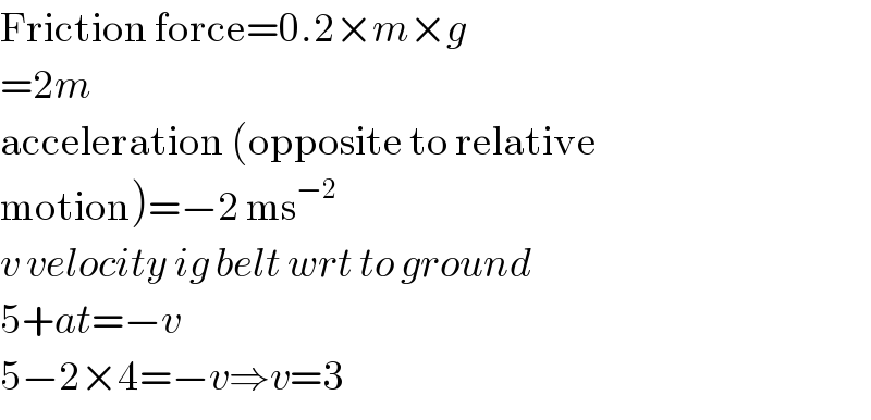 Friction force=0.2×m×g   =2m  acceleration (opposite to relative  motion)=−2 ms^(−2)   v velocity ig belt wrt to ground  5+at=−v  5−2×4=−v⇒v=3  