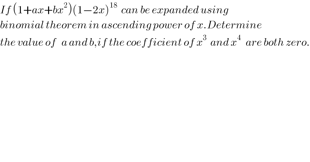 If (1+ax+bx^2 )(1−2x)^(18)   can be expanded using  binomial theorem in ascending power of x.Determine  the value of   a and b,if the coefficient of x^3   and x^(4 )   are both zero.  