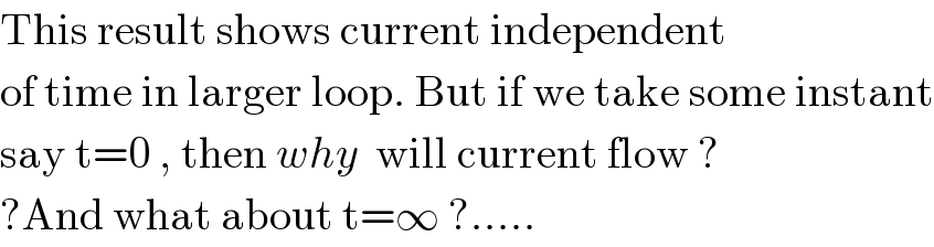 This result shows current independent  of time in larger loop. But if we take some instant  say t=0 , then why  will current flow ?  ?And what about t=∞ ?.....  