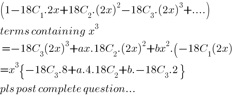 (1−18C_1 .2x+18C_2 .(2x)^2 −18C_3 .(2x)^3 +....)  terms containing  x^3    =−18C_3 (2x)^3 +ax.18C_2 .(2x)^2 +bx^2 .(−18C_1 (2x)  =x^3 {−18C_3 .8+a.4.18C_2 +b.−18C_3 .2 }  pls post complete question...  
