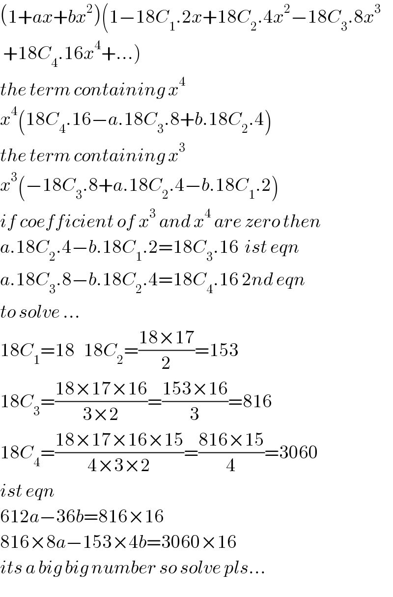 (1+ax+bx^2 )(1−18C_1 .2x+18C_2 .4x^2 −18C_3 .8x^3    +18C_4 .16x^4 +...)  the term containing x^4     x^4 (18C_4 .16−a.18C_3 .8+b.18C_2 .4)  the term containing x^3   x^3 (−18C_3 .8+a.18C_2 .4−b.18C_1 .2)  if coefficient of x^3  and x^4  are zero then  a.18C_2 .4−b.18C_1 .2=18C_3 .16  ist eqn  a.18C_3 .8−b.18C_2 .4=18C_4 .16 2nd eqn  to solve ...  18C_1 =18   18C_2 =((18×17)/2)=153  18C_3 =((18×17×16)/(3×2))=((153×16)/3)=816  18C_4 =((18×17×16×15)/(4×3×2))=((816×15)/4)=3060  ist eqn  612a−36b=816×16  816×8a−153×4b=3060×16  its a big big number so solve pls...  