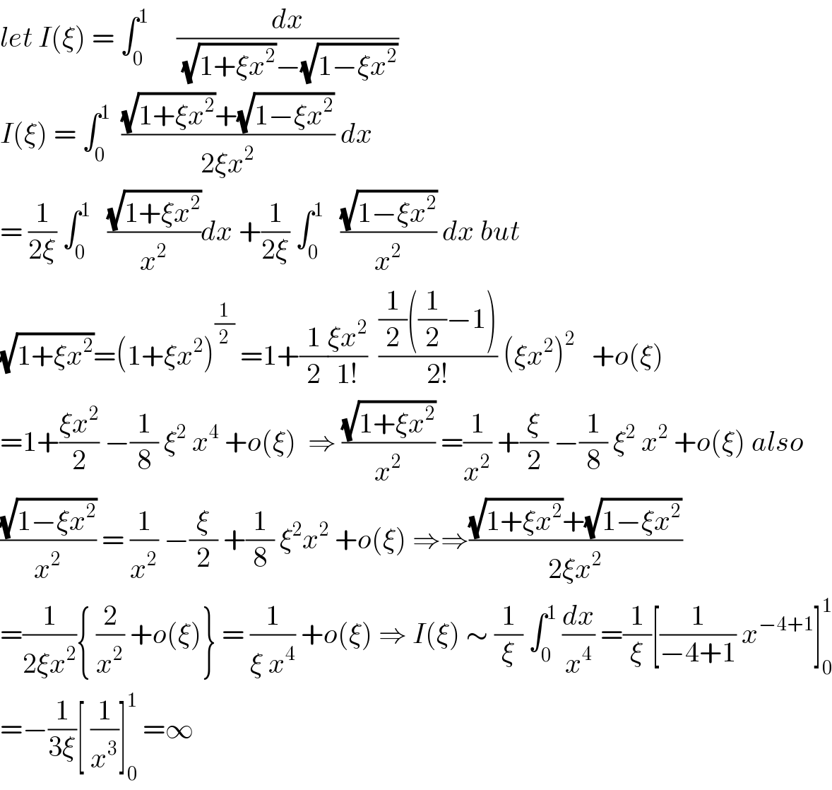 let I(ξ) = ∫_0 ^1      (dx/((√(1+ξx^2 ))−(√(1−ξx^2 ))))   I(ξ) = ∫_0 ^1   (((√(1+ξx^2 ))+(√(1−ξx^2 )))/(2ξx^2 )) dx  = (1/(2ξ)) ∫_0 ^1    ((√(1+ξx^2 ))/x^2 )dx +(1/(2ξ)) ∫_0 ^1    ((√(1−ξx^2 ))/x^2 ) dx but   (√(1+ξx^2 ))=(1+ξx^2 )^(1/2)  =1+(1/2)((ξx^2 )/(1!))  (((1/2)((1/2)−1))/(2!)) (ξx^2 )^2    +o(ξ)  =1+((ξx^2 )/2) −(1/8) ξ^2  x^4  +o(ξ)  ⇒ ((√(1+ξx^2 ))/x^2 ) =(1/x^2 ) +(ξ/2) −(1/8) ξ^2  x^2  +o(ξ) also  ((√(1−ξx^2 ))/x^2 ) = (1/x^2 ) −(ξ/2) +(1/8) ξ^2 x^2  +o(ξ) ⇒⇒(((√(1+ξx^2 ))+(√(1−ξx^2 )))/(2ξx^2 ))  =(1/(2ξx^2 )){ (2/x^2 ) +o(ξ)} = (1/(ξ x^4 )) +o(ξ) ⇒ I(ξ) ∼ (1/ξ) ∫_0 ^1  (dx/x^4 ) =(1/ξ)[(1/(−4+1)) x^(−4+1) ]_0 ^1   =−(1/(3ξ))[ (1/x^3 )]_0 ^1  =∞  