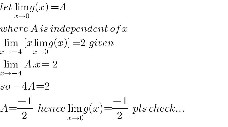 let lim_(x→0) g(x) =A  where A is independent of x  lim_(x→−4)  [xlim_(x→0) g(x)] =2  given  lim_(x→−4)  A.x=  2  so −4A=2  A=((−1)/2)   hence lim_(x→0) g(x)=((−1)/2)   pls check...  
