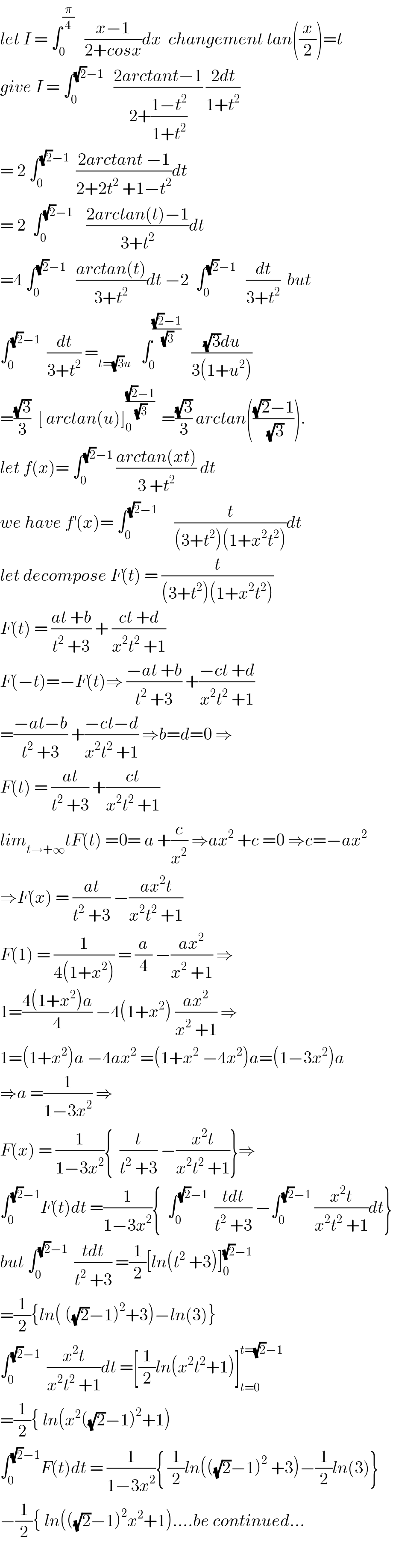let I = ∫_0 ^(π/4)    ((x−1)/(2+cosx))dx  changement tan((x/2))=t  give I = ∫_0 ^((√2)−1)    ((2arctant−1)/(2+((1−t^2 )/(1+t^2 )))) ((2dt)/(1+t^2 ))  = 2 ∫_0 ^((√2)−1)   ((2arctant −1)/(2+2t^2  +1−t^2 ))dt  = 2  ∫_0 ^((√2)−1)     ((2arctan(t)−1)/(3+t^2 ))dt  =4 ∫_0 ^((√2)−1)    ((arctan(t))/(3+t^2 ))dt −2  ∫_0 ^((√2)−1)    (dt/(3+t^2 ))  but  ∫_0 ^((√2)−1)   (dt/(3+t^2 )) =_(t=(√3)u)    ∫_0 ^(((√2)−1)/(√3))    (((√3)du)/(3(1+u^2 )))  =((√3)/3)  [ arctan(u)]_0 ^(((√2)−1)/(√3))   =((√3)/3) arctan((((√2)−1)/(√3))).  let f(x)= ∫_0 ^((√2)−1)  ((arctan(xt))/(3 +t^2 )) dt  we have f^′ (x)= ∫_0 ^((√2)−1)      (t/((3+t^2 )(1+x^2 t^2 )))dt  let decompose F(t) = (t/((3+t^2 )(1+x^2 t^2 )))  F(t) = ((at +b)/(t^2  +3)) + ((ct +d)/(x^2 t^2  +1))  F(−t)=−F(t)⇒ ((−at +b)/(t^2  +3)) +((−ct +d)/(x^2 t^2  +1))  =((−at−b)/(t^2  +3)) +((−ct−d)/(x^2 t^2  +1)) ⇒b=d=0 ⇒  F(t) = ((at)/(t^2  +3)) +((ct)/(x^2 t^2  +1))  lim_(t→+∞) tF(t) =0= a +(c/x^2 ) ⇒ax^2  +c =0 ⇒c=−ax^2   ⇒F(x) = ((at)/(t^2  +3)) −((ax^2 t)/(x^2 t^2  +1))  F(1) = (1/(4(1+x^2 ))) = (a/4) −((ax^2 )/(x^2  +1)) ⇒  1=((4(1+x^2 )a)/4) −4(1+x^2 ) ((ax^2 )/(x^2  +1)) ⇒  1=(1+x^2 )a −4ax^2  =(1+x^2  −4x^2 )a=(1−3x^2 )a  ⇒a =(1/(1−3x^2 )) ⇒  F(x) = (1/(1−3x^2 )){  (t/(t^2  +3)) −((x^2 t)/(x^2 t^2  +1))}⇒  ∫_0 ^((√2)−1) F(t)dt =(1/(1−3x^2 )){  ∫_0 ^((√2)−1)   ((tdt)/(t^2  +3)) −∫_0 ^((√2)−1)  ((x^2 t)/(x^2 t^2  +1))dt}  but ∫_0 ^((√2)−1)   ((tdt)/(t^2  +3)) =(1/2)[ln(t^2  +3)]_0 ^((√2)−1)   =(1/2){ln( ((√2)−1)^2 +3)−ln(3)}  ∫_0 ^((√2)−1)   ((x^2 t)/(x^2 t^2  +1))dt =[(1/2)ln(x^2 t^2 +1)]_(t=0) ^(t=(√2)−1)   =(1/2){ ln(x^2 ((√2)−1)^2 +1)  ∫_0 ^((√2)−1) F(t)dt = (1/(1−3x^2 )){ (1/2)ln(((√2)−1)^2  +3)−(1/2)ln(3)}  −(1/2){ ln(((√2)−1)^2 x^2 +1)....be continued...    