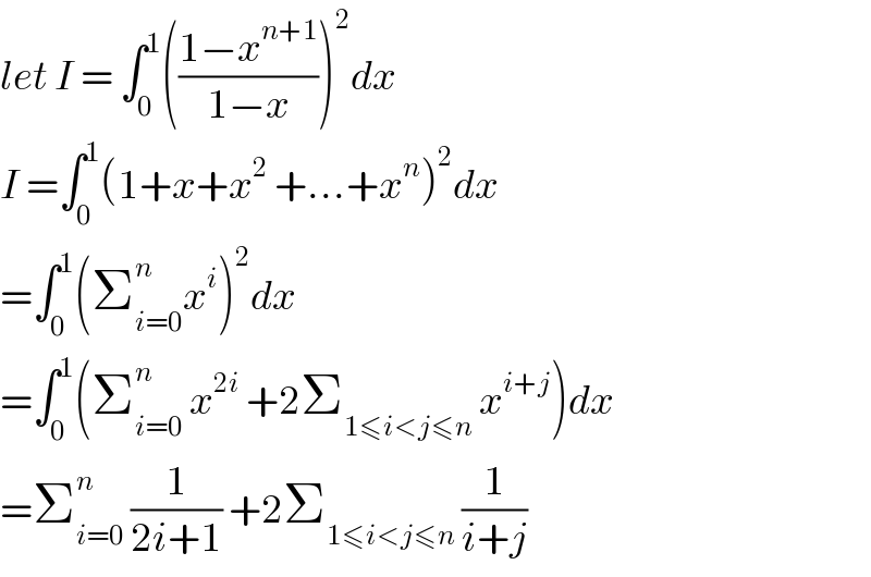 let I = ∫_0 ^1 (((1−x^(n+1) )/(1−x)))^2 dx  I =∫_0 ^1 (1+x+x^2  +...+x^n )^2 dx  =∫_0 ^1 (Σ_(i=0) ^n x^i )^2 dx  =∫_0 ^1 (Σ_(i=0) ^n  x^(2i)  +2Σ_(1≤i<j≤n)  x^(i+j) )dx  =Σ_(i=0) ^n  (1/(2i+1)) +2Σ_(1≤i<j≤n)  (1/(i+j))  