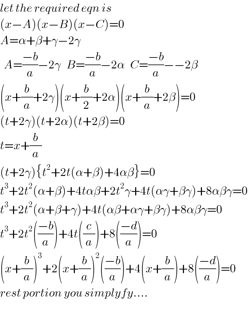 let the required eqn is  (x−A)(x−B)(x−C)=0  A=α+β+γ−2γ    A=((−b)/a)−2γ   B=((−b)/a)−2α   C=((−b)/a)−−2β  (x+(b/a)+2γ)(x+(b/2)+2α)(x+(b/a)+2β)=0  (t+2γ)(t+2α)(t+2β)=0  t=x+(b/a)  (t+2γ){t^2 +2t(α+β)+4αβ}=0  t^3 +2t^2 (α+β)+4tαβ+2t^2 γ+4t(αγ+βγ)+8αβγ=0  t^3 +2t^2 (α+β+γ)+4t(αβ+αγ+βγ)+8αβγ=0  t^3 +2t^2 (((−b)/a))+4t((c/a))+8(((−d)/a))=0  (x+(b/a))^3 +2(x+(b/a))^2 (((−b)/a))+4(x+(b/a))+8(((−d)/a))=0  rest portion you simplyfy....  