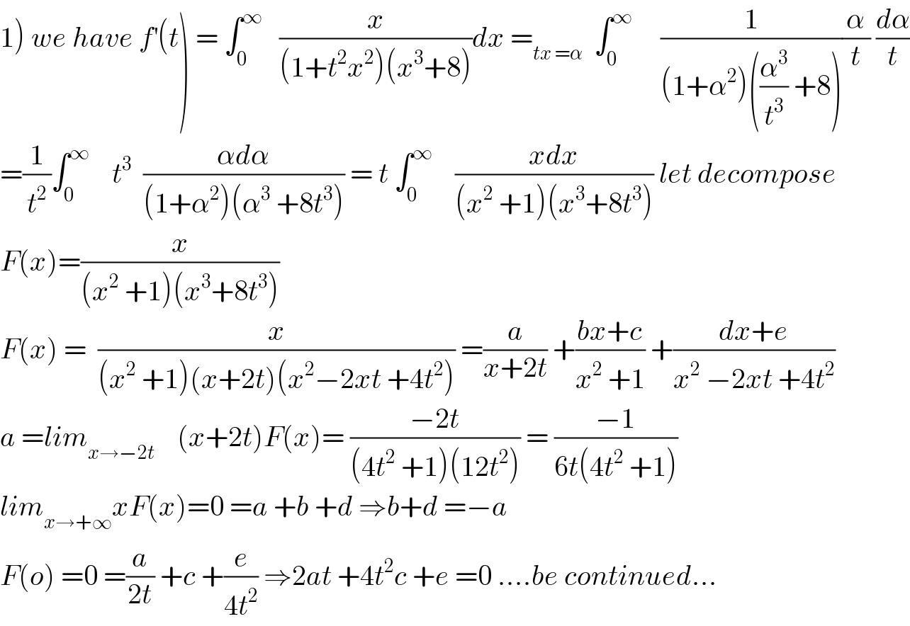 1) we have f^′ (t) = ∫_0 ^∞    (x/((1+t^2 x^2 )(x^3 +8)))dx =_(tx =α)   ∫_0 ^∞      (1/((1+α^2 )((α^3 /t^3 ) +8)))(α/t) (dα/t)  =(1/t^2 )∫_0 ^∞     t^3   ((αdα)/((1+α^2 )(α^3  +8t^3 ))) = t ∫_0 ^∞     ((xdx)/((x^2  +1)(x^3 +8t^3 ))) let decompose  F(x)=(x/((x^2  +1)(x^3 +8t^3 )))  F(x) =  (x/((x^2  +1)(x+2t)(x^2 −2xt +4t^2 ))) =(a/(x+2t)) +((bx+c)/(x^2  +1)) +((dx+e)/(x^2  −2xt +4t^2 ))  a =lim_(x→−2t)     (x+2t)F(x)= ((−2t)/((4t^2  +1)(12t^2 ))) = ((−1)/(6t(4t^2  +1)))  lim_(x→+∞) xF(x)=0 =a +b +d ⇒b+d =−a  F(o) =0 =(a/(2t)) +c +(e/(4t^2 )) ⇒2at +4t^2 c +e =0 ....be continued...  