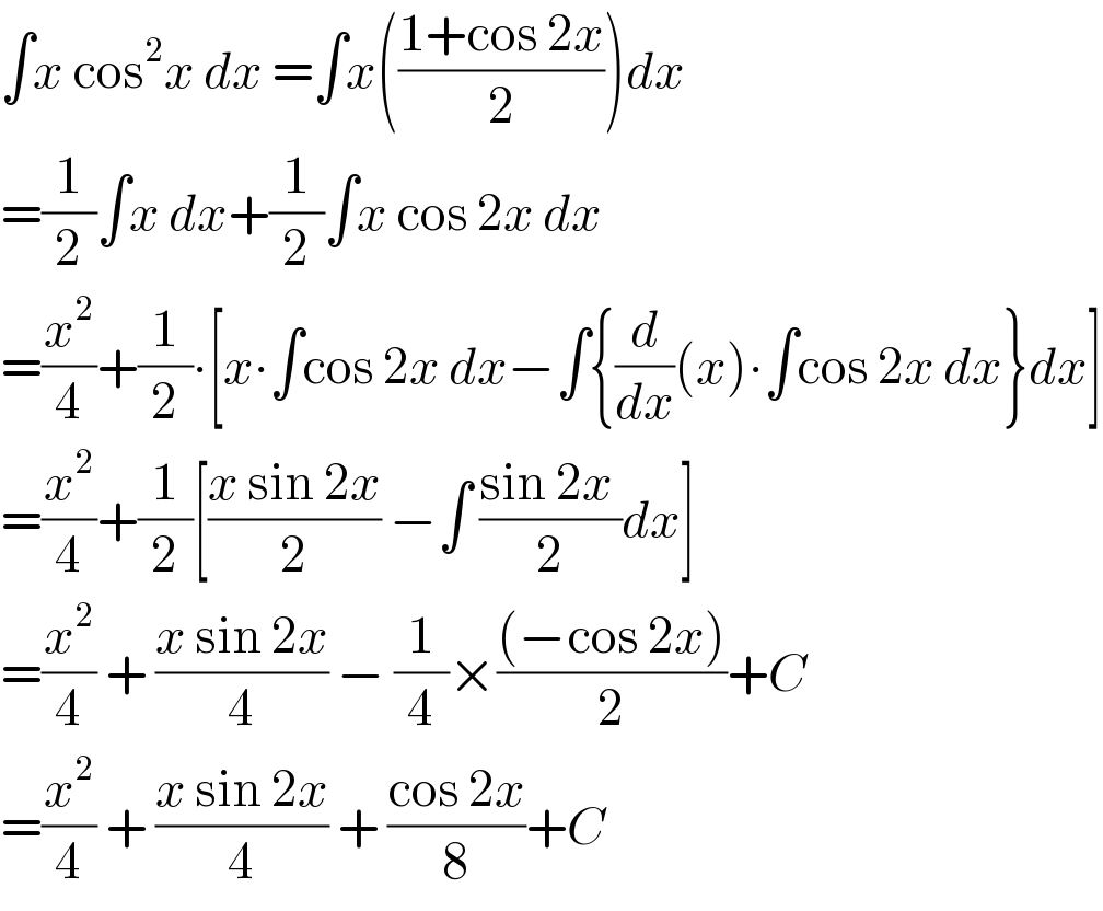 ∫x cos^2 x dx =∫x(((1+cos 2x)/2))dx  =(1/2)∫x dx+(1/2)∫x cos 2x dx  =(x^2 /4)+(1/2)∙[x∙∫cos 2x dx−∫{(d/dx)(x)∙∫cos 2x dx}dx]  =(x^2 /4)+(1/2)[((x sin 2x)/2) −∫ ((sin 2x )/2)dx]  =(x^2 /4) + ((x sin 2x)/4) − (1/4)×(((−cos 2x))/2)+C  =(x^2 /4) + ((x sin 2x)/4) + ((cos 2x)/8)+C  