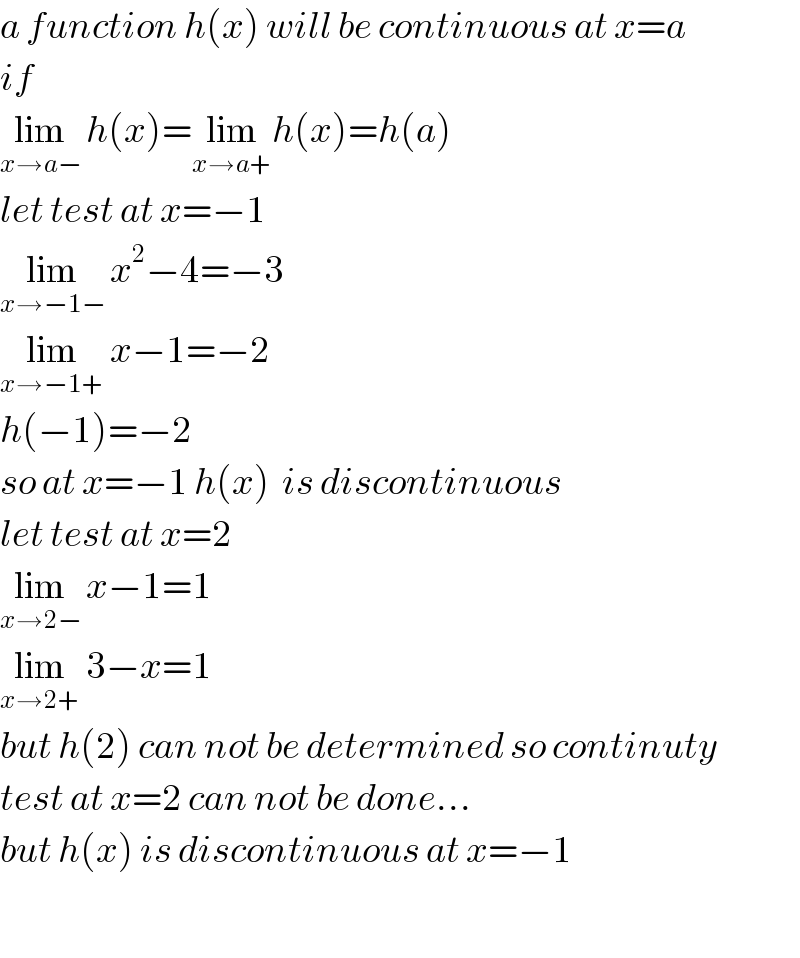 a function h(x) will be continuous at x=a  if  lim_(x→a−)  h(x)=lim_(x→a+) h(x)=h(a)  let test at x=−1  lim_(x→−1−)  x^2 −4=−3  lim_(x→−1+)  x−1=−2  h(−1)=−2  so at x=−1 h(x)  is discontinuous  let test at x=2  lim_(x→2−)  x−1=1  lim_(x→2+)  3−x=1  but h(2) can not be determined so continuty  test at x=2 can not be done...  but h(x) is discontinuous at x=−1    