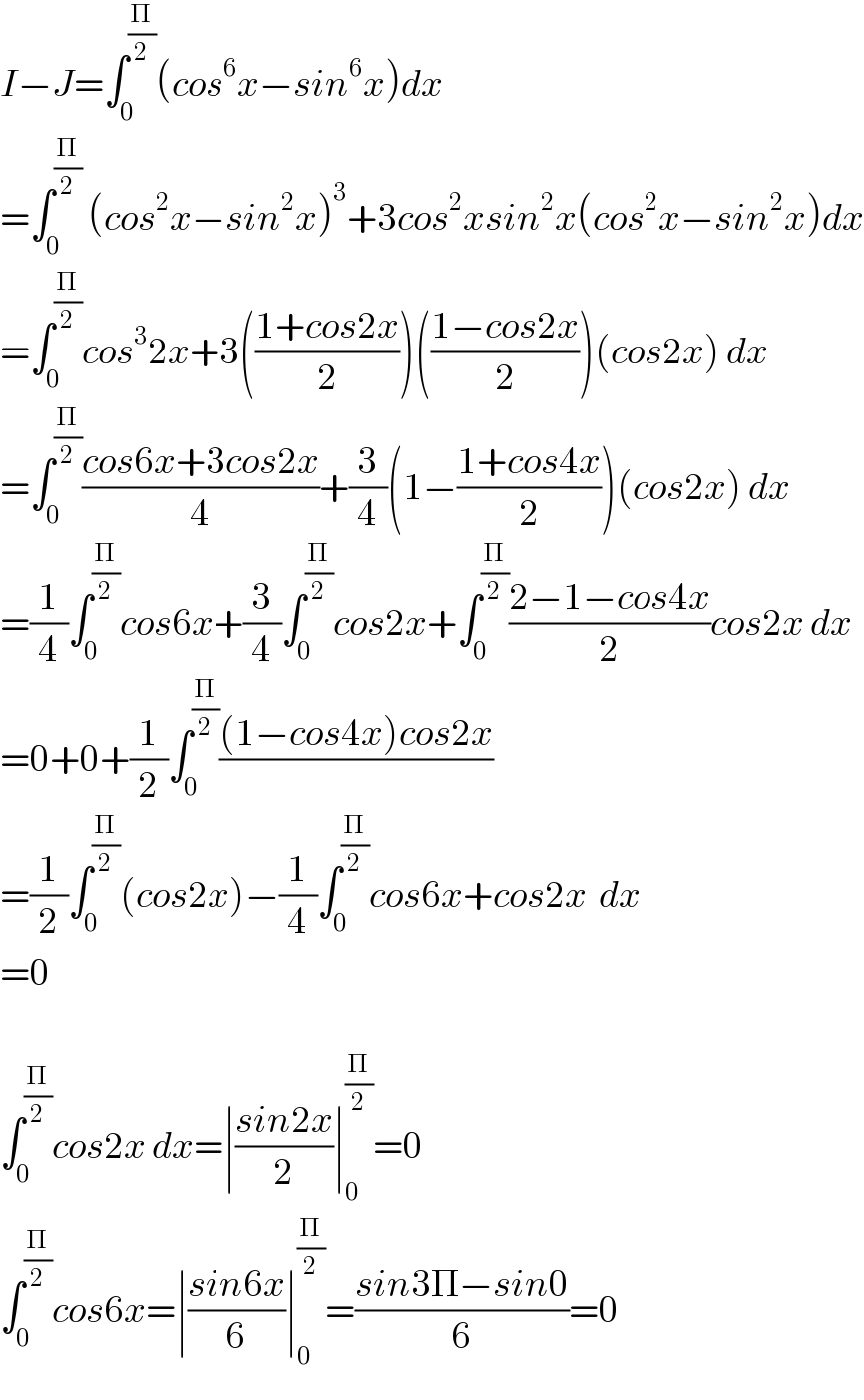 I−J=∫_0 ^(Π/2) (cos^6 x−sin^6 x)dx  =∫_0 ^(Π/2)  (cos^2 x−sin^2 x)^3 +3cos^2 xsin^2 x(cos^2 x−sin^2 x)dx  =∫_0 ^(Π/2) cos^3 2x+3(((1+cos2x)/2))(((1−cos2x)/2))(cos2x) dx  =∫_0 ^(Π/2) ((cos6x+3cos2x)/4)+(3/4)(1−((1+cos4x)/2))(cos2x) dx  =(1/4)∫_0 ^(Π/2) cos6x+(3/4)∫_0 ^(Π/2) cos2x+∫_0 ^(Π/2) ((2−1−cos4x)/2)cos2x dx  =0+0+(1/2)∫_0 ^(Π/2) (((1−cos4x)cos2x)/)  =(1/2)∫_0 ^(Π/2) (cos2x)−(1/4)∫_0 ^(Π/2) cos6x+cos2x  dx  =0    ∫_0 ^(Π/2) cos2x dx=∣((sin2x)/2)∣_0 ^(Π/2) =0  ∫_0 ^(Π/2) cos6x=∣((sin6x)/6)∣_0 ^(Π/2) =((sin3Π−sin0)/6)=0  