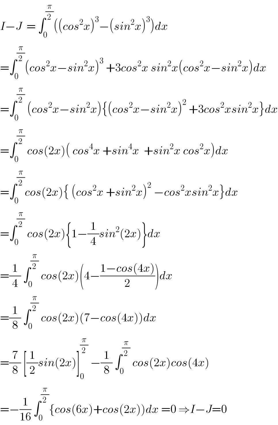 I−J  = ∫_0 ^(π/2) ((cos^2 x)^3 −(sin^2 x)^3 )dx  =∫_0 ^(π/2) (cos^2 x−sin^2 x)^3  +3cos^2 x sin^2 x(cos^2 x−sin^2 x)dx  =∫_0 ^(π/2)  (cos^2 x−sin^2 x){(cos^2 x−sin^2 x)^2  +3cos^2 xsin^2 x}dx  =∫_0 ^(π/2)  cos(2x)( cos^4 x +sin^4 x  +sin^2 x cos^2 x)dx  =∫_0 ^(π/2) cos(2x){ (cos^2 x +sin^2 x)^2  −cos^2 xsin^2 x}dx  =∫_0 ^(π/2)  cos(2x){1−(1/4)sin^2 (2x)}dx  =(1/4) ∫_0 ^(π/2)  cos(2x)(4−((1−cos(4x))/2))dx  =(1/8) ∫_0 ^(π/2)  cos(2x)(7−cos(4x))dx  =(7/8) [(1/2)sin(2x)]_0 ^(π/2)  −(1/8) ∫_0 ^(π/2)  cos(2x)cos(4x)  =−(1/(16)) ∫_0 ^(π/2) {cos(6x)+cos(2x))dx =0 ⇒I−J=0  