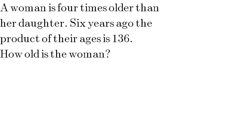A woman is four times older than   her daughter. Six years ago the  product of their ages is 136.  How old is the woman?  