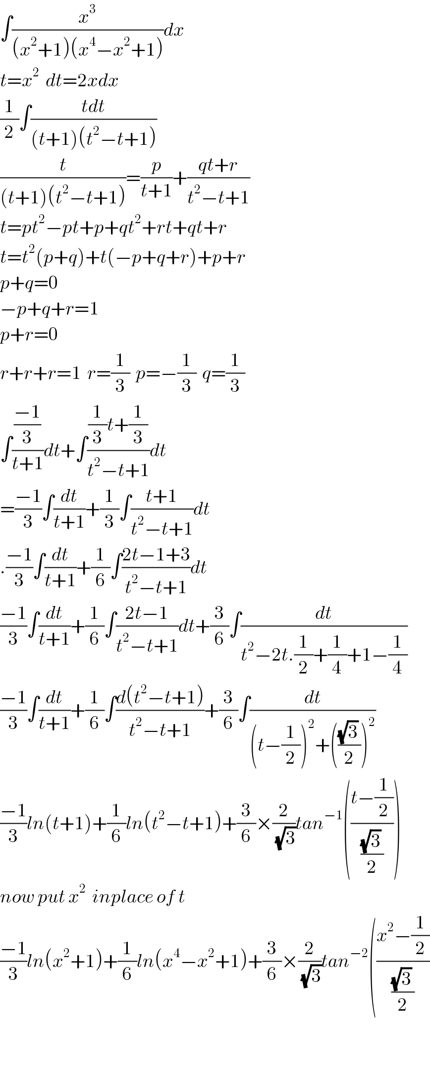 ∫(x^3 /((x^2 +1)(x^4 −x^2 +1)))dx  t=x^2   dt=2xdx  (1/2)∫((tdt)/((t+1)(t^2 −t+1)))  (t/((t+1)(t^2 −t+1)))=(p/(t+1))+((qt+r)/(t^2 −t+1))  t=pt^2 −pt+p+qt^2 +rt+qt+r  t=t^2 (p+q)+t(−p+q+r)+p+r  p+q=0  −p+q+r=1  p+r=0  r+r+r=1  r=(1/3)  p=−(1/3)  q=(1/3)  ∫(((−1)/3)/(t+1))dt+∫(((1/3)t+(1/3))/(t^2 −t+1))dt  =((−1)/3)∫(dt/(t+1))+(1/3)∫((t+1)/(t^2 −t+1))dt  .((−1)/3)∫(dt/(t+1))+(1/6)∫((2t−1+3)/(t^2 −t+1))dt  ((−1)/3)∫(dt/(t+1))+(1/6)∫((2t−1)/(t^2 −t+1))dt+(3/6)∫(dt/(t^2 −2t.(1/2)+(1/4)+1−(1/4)))  ((−1)/3)∫(dt/(t+1))+(1/6)∫((d(t^2 −t+1))/(t^2 −t+1))+(3/6)∫(dt/((t−(1/2))^2 +((((√3) )/2))^2 ))  ((−1)/3)ln(t+1)+(1/6)ln(t^2 −t+1)+(3/6)×(2/(√3))tan^(−1) (((t−(1/2))/(((√3) )/2)))  now put x^2   inplace of t  ((−1)/3)ln(x^2 +1)+(1/6)ln(x^4 −x^2 +1)+(3/6)×(2/(√3))tan^(−2) (((x^2 −(1/2))/(((√3) )/2))      