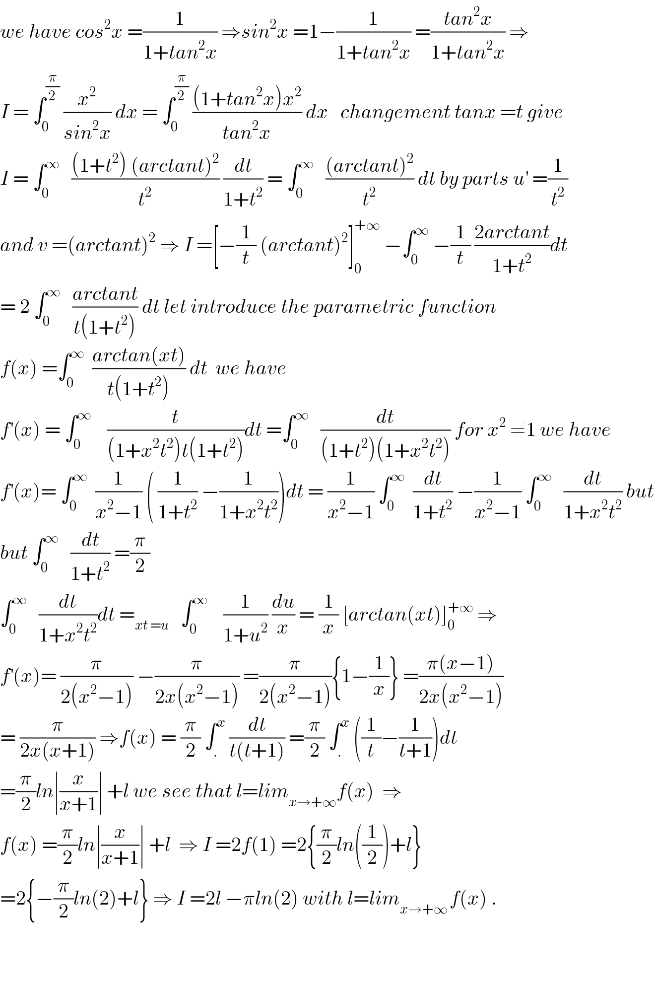 we have cos^2 x =(1/(1+tan^2 x)) ⇒sin^2 x =1−(1/(1+tan^2 x)) =((tan^2 x)/(1+tan^2 x)) ⇒  I = ∫_0 ^(π/2)  (x^2 /(sin^2 x)) dx = ∫_0 ^(π/2)  (((1+tan^2 x)x^2 )/(tan^2 x)) dx   changement tanx =t give  I = ∫_0 ^∞    (((1+t^2 ) (arctant)^2 )/t^2 ) (dt/(1+t^2 )) = ∫_0 ^∞    (((arctant)^2 )/t^2 ) dt by parts u^′  =(1/t^2 )  and v =(arctant)^2  ⇒ I =[−(1/t) (arctant)^2 ]_0 ^(+∞)  −∫_0 ^∞  −(1/t) ((2arctant)/(1+t^2 ))dt  = 2 ∫_0 ^∞    ((arctant)/(t(1+t^2 ))) dt let introduce the parametric function  f(x) =∫_0 ^∞   ((arctan(xt))/(t(1+t^2 ))) dt  we have   f^′ (x) = ∫_0 ^∞     (t/((1+x^2 t^2 )t(1+t^2 )))dt =∫_0 ^∞    (dt/((1+t^2 )(1+x^2 t^2 ))) for x^2  ≠1 we have  f^′ (x)= ∫_0 ^∞   (1/(x^2 −1)) ( (1/(1+t^2 )) −(1/(1+x^2 t^2 )))dt = (1/(x^2 −1)) ∫_0 ^∞   (dt/(1+t^2 )) −(1/(x^2 −1)) ∫_0 ^∞    (dt/(1+x^2 t^2 )) but  but ∫_0 ^∞    (dt/(1+t^2 )) =(π/2)  ∫_0 ^∞    (dt/(1+x^2 t^2 ))dt =_(xt =u)    ∫_0 ^∞     (1/(1+u^2 )) (du/x) = (1/x) [arctan(xt)]_0 ^(+∞)  ⇒  f^′ (x)= (π/(2(x^2 −1))) −(π/(2x(x^2 −1))) =(π/(2(x^2 −1))){1−(1/x)} =((π(x−1))/(2x(x^2 −1)))  = (π/(2x(x+1))) ⇒f(x) = (π/2) ∫_. ^x  (dt/(t(t+1))) =(π/2) ∫_. ^x  ((1/t)−(1/(t+1)))dt  =(π/2)ln∣(x/(x+1))∣ +l we see that l=lim_(x→+∞) f(x)  ⇒  f(x) =(π/2)ln∣(x/(x+1))∣ +l  ⇒ I =2f(1) =2{(π/2)ln((1/2))+l}  =2{−(π/2)ln(2)+l} ⇒ I =2l −πln(2) with l=lim_(x→+∞ ) f(x) .      