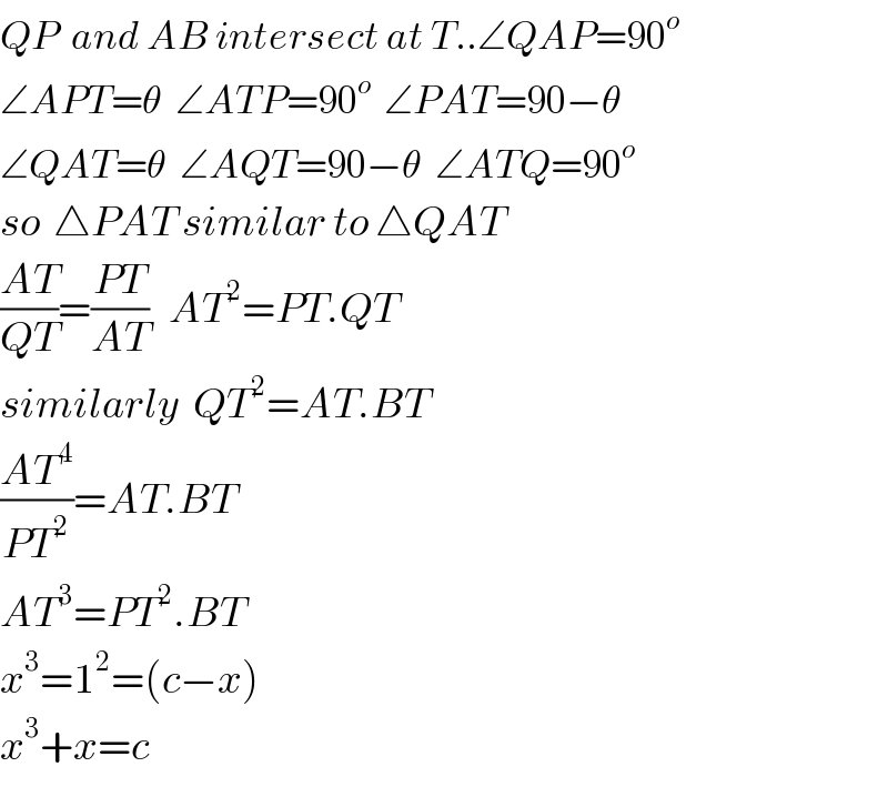 QP  and AB intersect at T..∠QAP=90^o   ∠APT=θ  ∠ATP=90^o   ∠PAT=90−θ  ∠QAT=θ  ∠AQT=90−θ  ∠ATQ=90^o   so  △PAT similar to △QAT  ((AT)/(QT))=((PT)/(AT))   AT^2 =PT.QT  similarly  QT^2 =AT.BT  ((AT^4 )/(PT^2 ))=AT.BT  AT^3 =PT^2 .BT  x^3 =1^2 =(c−x)  x^3 +x=c  