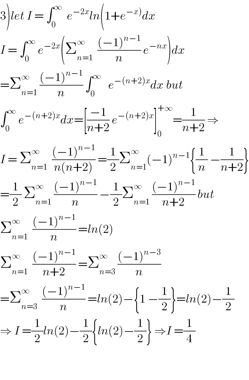3)let I = ∫_0 ^∞   e^(−2x) ln(1+e^(−x)) dx  I = ∫_0 ^∞  e^(−2x) (Σ_(n=1) ^∞   (((−1)^(n−1) )/n) e^(−nx) )dx  =Σ_(n=1) ^∞  (((−1)^(n−1) )/n) ∫_0 ^∞    e^(−(n+2)x) dx but  ∫_0 ^∞  e^(−(n+2)x) dx=[((−1)/(n+2)) e^(−(n+2)x) ]_0 ^(+∞) =(1/(n+2)) ⇒  I = Σ_(n=1) ^∞   (((−1)^(n−1) )/(n(n+2))) =(1/2)Σ_(n=1) ^∞ (−1)^(n−1) {(1/n) −(1/(n+2))}  =(1/2) Σ_(n=1) ^∞  (((−1)^(n−1) )/n) −(1/2)Σ_(n=1) ^∞  (((−1)^(n−1) )/(n+2)) but  Σ_(n=1) ^∞   (((−1)^(n−1) )/n) =ln(2)  Σ_(n=1) ^∞   (((−1)^(n−1) )/(n+2)) =Σ_(n=3) ^∞  (((−1)^(n−3) )/n)  =Σ_(n=3) ^∞   (((−1)^(n−1) )/n) =ln(2)−{1 −(1/2)}=ln(2)−(1/2)  ⇒ I =(1/2)ln(2)−(1/2){ln(2)−(1/2)} ⇒I =(1/4)      
