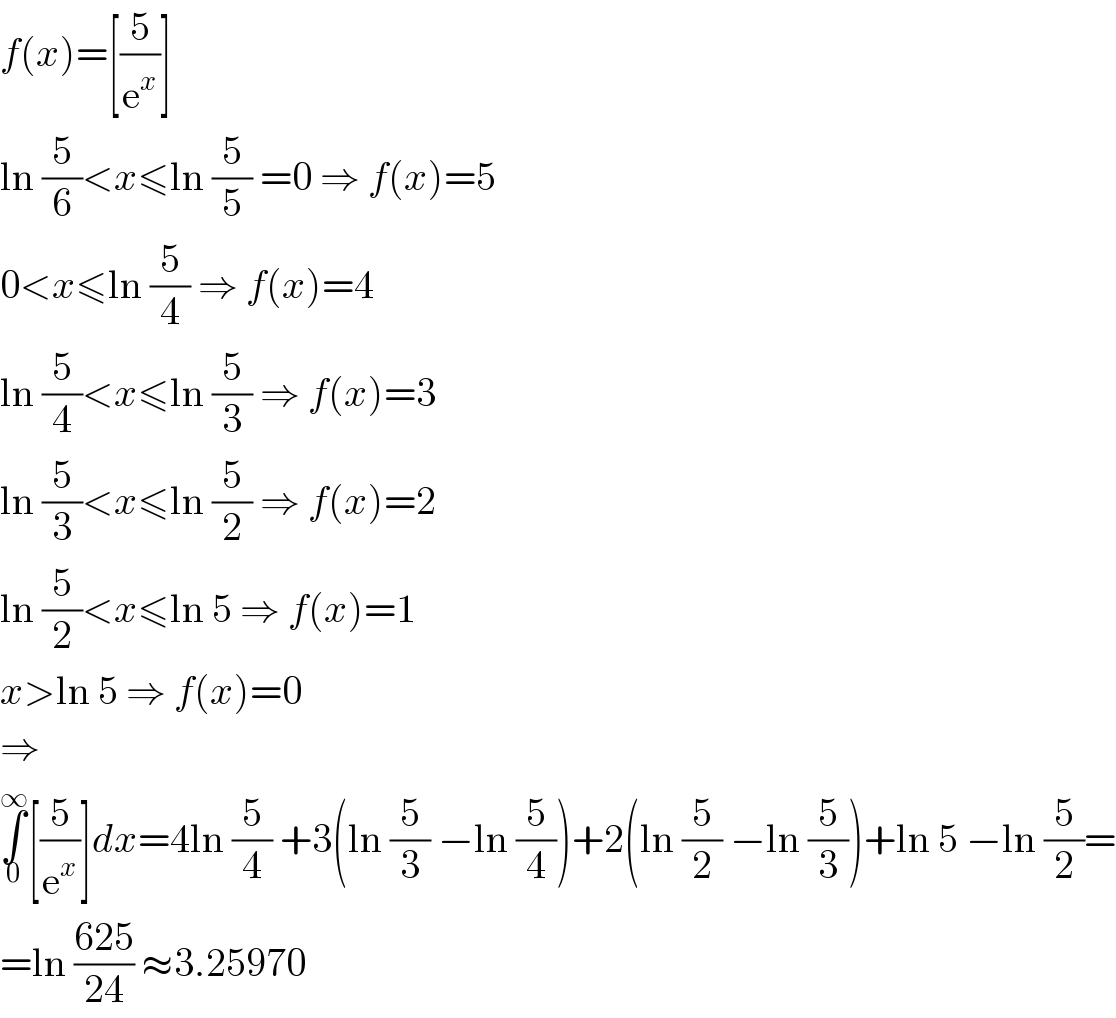 f(x)=[(5/e^x )]  ln (5/6)<x≤ln (5/5) =0 ⇒ f(x)=5  0<x≤ln (5/4) ⇒ f(x)=4  ln (5/4)<x≤ln (5/3) ⇒ f(x)=3  ln (5/3)<x≤ln (5/2) ⇒ f(x)=2  ln (5/2)<x≤ln 5 ⇒ f(x)=1  x>ln 5 ⇒ f(x)=0  ⇒  ∫_0 ^∞ [(5/e^x )]dx=4ln (5/4) +3(ln (5/3) −ln (5/4))+2(ln (5/2) −ln (5/3))+ln 5 −ln (5/2)=  =ln ((625)/(24)) ≈3.25970  