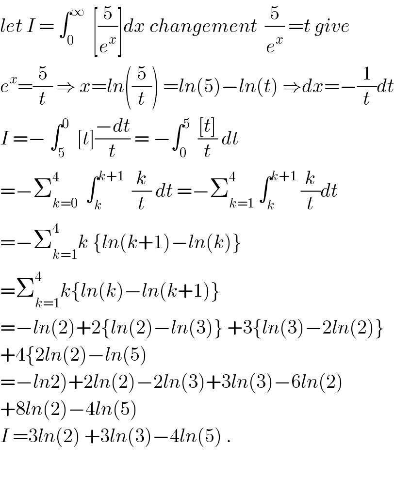 let I = ∫_0 ^∞   [(5/e^x )]dx changement  (5/e^x ) =t give  e^x =(5/t) ⇒ x=ln((5/t)) =ln(5)−ln(t) ⇒dx=−(1/t)dt  I =− ∫_5 ^0   [t]((−dt)/t) = −∫_0 ^5   (([t])/t) dt  =−Σ_(k=0) ^4   ∫_k ^(k+1)   (k/t) dt =−Σ_(k=1) ^4  ∫_k ^(k+1)  (k/t)dt  =−Σ_(k=1) ^4 k {ln(k+1)−ln(k)}  =Σ_(k=1) ^4 k{ln(k)−ln(k+1)}  =−ln(2)+2{ln(2)−ln(3)} +3{ln(3)−2ln(2)}  +4{2ln(2)−ln(5)  =−ln2)+2ln(2)−2ln(3)+3ln(3)−6ln(2)  +8ln(2)−4ln(5)  I =3ln(2) +3ln(3)−4ln(5) .    