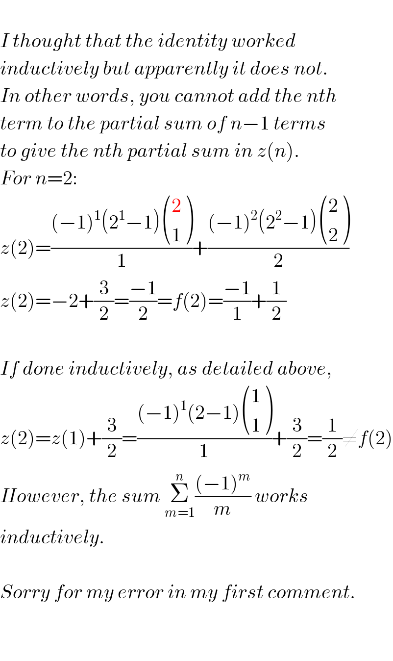   I thought that the identity worked  inductively but apparently it does not.  In other words, you cannot add the nth  term to the partial sum of n−1 terms  to give the nth partial sum in z(n).  For n=2:  z(2)=(((−1)^1 (2^1 −1) ((2),(1) ))/1)+(((−1)^2 (2^2 −1) ((2),(2) ))/2)  z(2)=−2+(3/2)=((−1)/2)=f(2)=((−1)/1)+(1/2)    If done inductively, as detailed above,  z(2)=z(1)+(3/2)=(((−1)^1 (2−1) ((1),(1) ))/1)+(3/2)=(1/2)≠f(2)  However, the sum Σ_(m=1) ^n (((−1)^m )/m) works  inductively.    Sorry for my error in my first comment.      