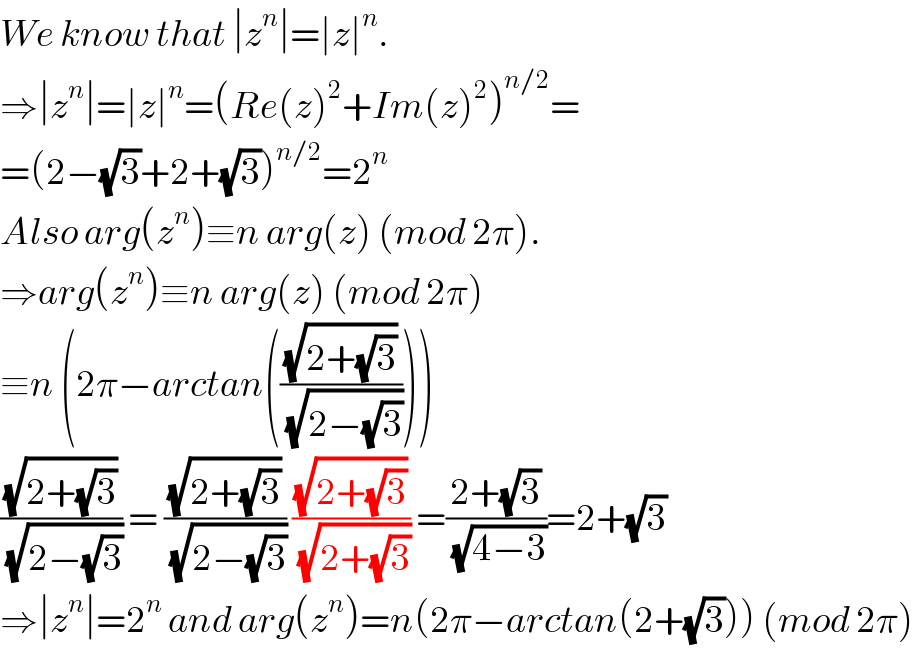 We know that ∣z^n ∣=∣z∣^n .  ⇒∣z^n ∣=∣z∣^n =(Re(z)^2 +Im(z)^2 )^(n/2) =  =(2−(√3)+2+(√3))^(n/2) =2^n   Also arg(z^n )≡n arg(z) (mod 2π).  ⇒arg(z^n )≡n arg(z) (mod 2π)  ≡n (2π−arctan(((√(2+(√3)))/(√(2−(√3))))))  ((√(2+(√3)))/(√(2−(√3)))) = ((√(2+(√3)))/(√(2−(√3)))) ((√(2+(√3)))/(√(2+(√3)))) =((2+(√3))/(√(4−3)))=2+(√3)  ⇒∣z^n ∣=2^n  and arg(z^n )=n(2π−arctan(2+(√3))) (mod 2π)  