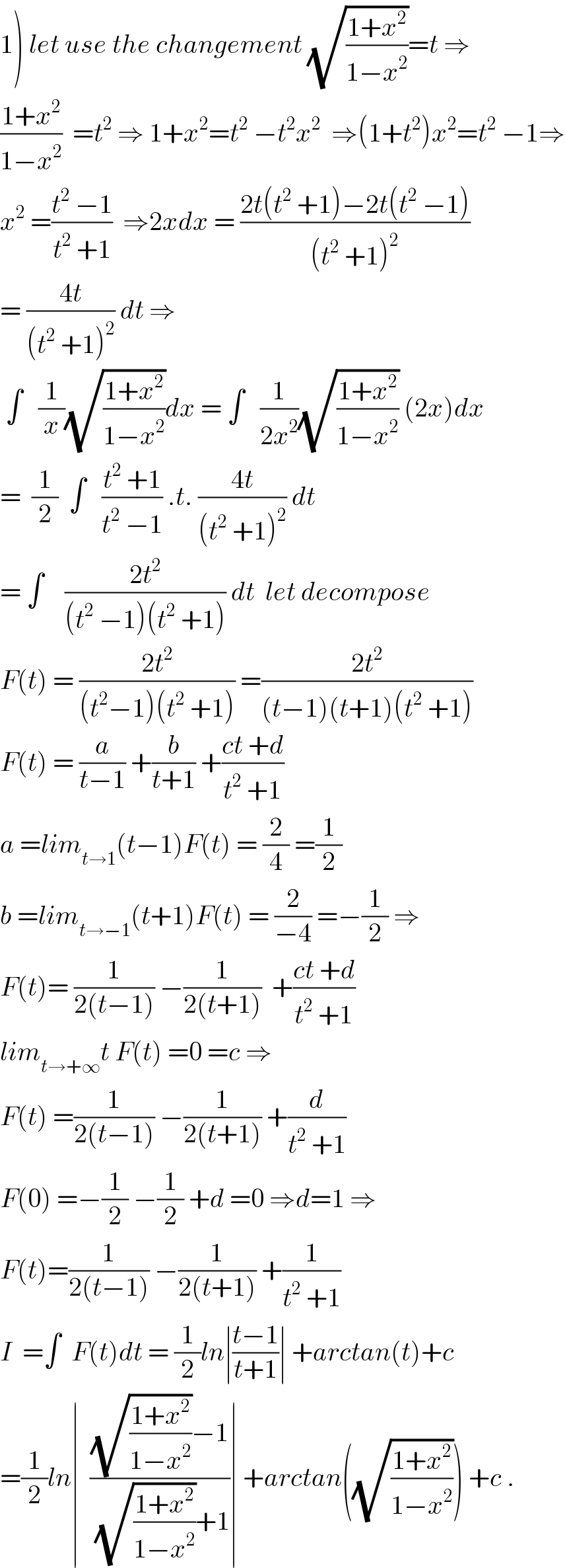 1) let use the changement (√((1+x^2 )/(1−x^2 )))=t ⇒  ((1+x^2 )/(1−x^2 ))  =t^2  ⇒ 1+x^2 =t^2  −t^2 x^2   ⇒(1+t^2 )x^2 =t^2  −1⇒  x^2  =((t^2  −1)/(t^2  +1))  ⇒2xdx = ((2t(t^2  +1)−2t(t^2  −1))/((t^2  +1)^2 ))  = ((4t)/((t^2  +1)^2 )) dt ⇒   ∫   (1/x)(√((1+x^2 )/(1−x^2 )))dx = ∫   (1/(2x^2 ))(√((1+x^2 )/(1−x^2 ))) (2x)dx  =  (1/2)  ∫   ((t^2  +1)/(t^2  −1)) .t. ((4t)/((t^2  +1)^2 )) dt  = ∫    ((2t^2 )/((t^2  −1)(t^2  +1))) dt  let decompose  F(t) = ((2t^2 )/((t^2 −1)(t^2  +1))) =((2t^2 )/((t−1)(t+1)(t^2  +1)))  F(t) = (a/(t−1)) +(b/(t+1)) +((ct +d)/(t^2  +1))  a =lim_(t→1) (t−1)F(t) = (2/4) =(1/2)  b =lim_(t→−1) (t+1)F(t) = (2/(−4)) =−(1/2) ⇒  F(t)= (1/(2(t−1))) −(1/(2(t+1)))  +((ct +d)/(t^2  +1))  lim_(t→+∞) t F(t) =0 =c ⇒  F(t) =(1/(2(t−1))) −(1/(2(t+1))) +(d/(t^2  +1))  F(0) =−(1/2) −(1/2) +d =0 ⇒d=1 ⇒  F(t)=(1/(2(t−1))) −(1/(2(t+1))) +(1/(t^2  +1))  I  =∫  F(t)dt = (1/2)ln∣((t−1)/(t+1))∣ +arctan(t)+c  =(1/2)ln∣  (((√((1+x^2 )/(1−x^2 )))−1)/((√((1+x^2 )/(1−x^2 )))+1))∣ +arctan((√((1+x^2 )/(1−x^2 )))) +c .  