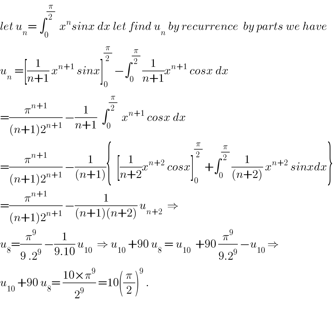 let u_n = ∫_0 ^(π/2)   x^n sinx dx let find u_n  by recurrence  by parts we have  u_n  =[(1/(n+1)) x^(n+1)  sinx]_0 ^(π/2)  −∫_0 ^(π/2)  (1/(n+1))x^(n+1)  cosx dx  =(π^(n+1) /((n+1)2^(n+1) )) −(1/(n+1))  ∫_0 ^(π/2)   x^(n+1)  cosx dx  =(π^(n+1) /((n+1)2^(n+1) )) −(1/((n+1))){  [(1/(n+2))x^(n+2)  cosx]_0 ^(π/2)  +∫_0 ^(π/2)  (1/((n+2))) x^(n+2)  sinxdx}  =(π^(n+1) /((n+1)2^(n+1) )) −(1/((n+1)(n+2))) u_(n+2)   ⇒  u_8 =(π^9 /(9 .2^9 )) −(1/(9.10)) u_(10)   ⇒ u_(10)  +90 u_8  = u_(10)   +90 (π^9 /(9.2^9 )) −u_(10)  ⇒  u_(10)  +90 u_8 = ((10×π^9 )/2^9 ) =10((π/2))^9  .    