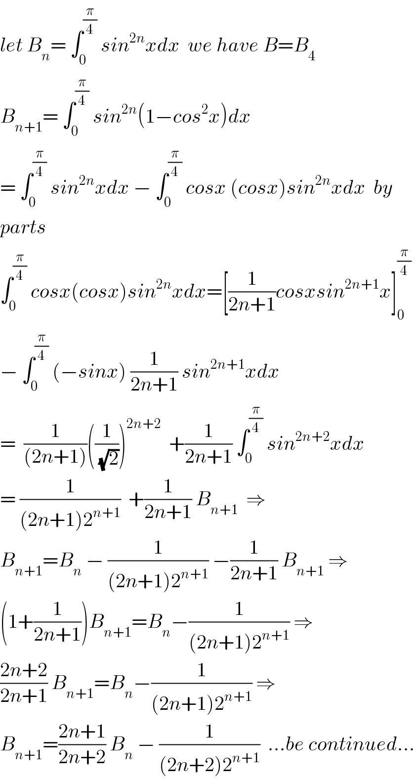 let B_n = ∫_0 ^(π/4)  sin^(2n) xdx  we have B=B_4   B_(n+1) = ∫_0 ^(π/4)  sin^(2n) (1−cos^2 x)dx  = ∫_0 ^(π/4)  sin^(2n) xdx − ∫_0 ^(π/4)  cosx (cosx)sin^(2n) xdx  by  parts   ∫_0 ^(π/4)  cosx(cosx)sin^(2n) xdx=[(1/(2n+1))cosxsin^(2n+1) x]_0 ^(π/4)   − ∫_0 ^(π/4)  (−sinx) (1/(2n+1)) sin^(2n+1) xdx  =  (1/((2n+1)))((1/(√2)))^(2n+2)   +(1/(2n+1)) ∫_0 ^(π/4)  sin^(2n+2) xdx  = (1/((2n+1)2^(n+1) ))  +(1/(2n+1)) B_(n+1)   ⇒  B_(n+1) =B_n  − (1/((2n+1)2^(n+1) )) −(1/(2n+1)) B_(n+1)  ⇒  (1+(1/(2n+1)))B_(n+1) =B_n −(1/((2n+1)2^(n+1) )) ⇒  ((2n+2)/(2n+1)) B_(n+1) =B_n −(1/((2n+1)2^(n+1) )) ⇒  B_(n+1) =((2n+1)/(2n+2)) B_n  − (1/((2n+2)2^(n+1) ))  ...be continued...  