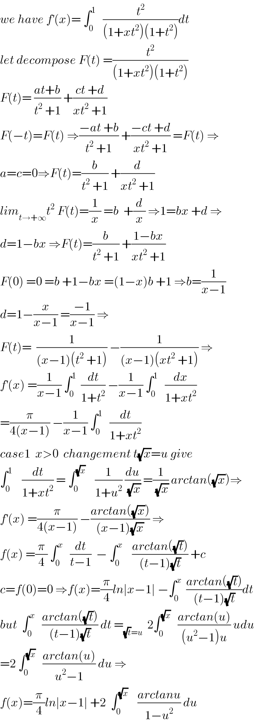 we have f^′ (x)= ∫_0 ^1    (t^2 /((1+xt^2 )(1+t^2 )))dt  let decompose F(t) =(t^2 /((1+xt^2 )(1+t^2 )))  F(t)= ((at+b)/(t^2  +1)) +((ct +d)/(xt^2  +1))  F(−t)=F(t) ⇒((−at +b)/(t^2  +1)) +((−ct +d)/(xt^2  +1)) =F(t) ⇒  a=c=0⇒F(t)=(b/(t^2  +1)) +(d/(xt^2  +1))  lim_(t→+∞) t^2  F(t)=(1/x) =b  +(d/x) ⇒1=bx +d ⇒  d=1−bx ⇒F(t)=(b/(t^2  +1)) +((1−bx)/(xt^2  +1))  F(0) =0 =b +1−bx =(1−x)b +1 ⇒b=(1/(x−1))  d=1−(x/(x−1)) =((−1)/(x−1)) ⇒  F(t)=  (1/((x−1)(t^2  +1))) −(1/((x−1)(xt^2  +1))) ⇒  f^′ (x) =(1/(x−1)) ∫_0 ^1   (dt/(1+t^2 )) −(1/(x−1)) ∫_0 ^1    (dx/(1+xt^2 ))  =(π/(4(x−1))) −(1/(x−1)) ∫_0 ^1    (dt/(1+xt^2 ))  case1  x>0  changement t(√x)=u give  ∫_0 ^1     (dt/(1+xt^2 )) = ∫_0 ^(√x)     (1/(1+u^2 )) (du/(√x)) =(1/(√x)) arctan((√x))⇒  f^′ (x) =(π/(4(x−1))) −((arctan((√x)))/((x−1)(√x))) ⇒  f(x) =(π/4) ∫_0 ^x    (dt/(t−1))  − ∫_0 ^x     ((arctan((√t)))/((t−1)(√t))) +c  c=f(0)=0 ⇒f(x)=(π/4)ln∣x−1∣ −∫_0 ^x   ((arctan((√t)))/((t−1)(√t)))dt  but  ∫_0 ^x    ((arctan((√t)))/((t−1)(√t))) dt =_((√t)=u)   2∫_0 ^(√x)    ((arctan(u))/((u^2 −1)u)) udu  =2 ∫_0 ^(√x)    ((arctan(u))/(u^2 −1)) du ⇒  f(x)=(π/4)ln∣x−1∣ +2  ∫_0 ^(√x)     ((arctanu)/(1−u^2 )) du  