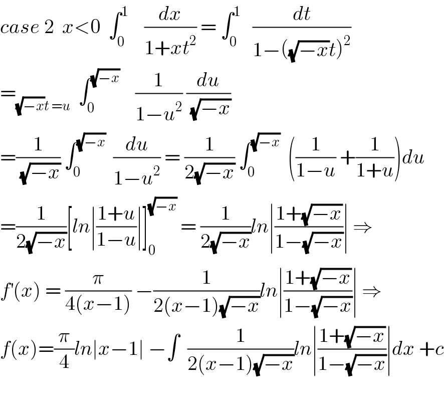 case 2  x<0  ∫_0 ^1     (dx/(1+xt^2 )) = ∫_0 ^1    (dt/(1−((√(−x))t)^2 ))  =_((√(−x))t =u)   ∫_0 ^(√(−x))     (1/(1−u^2 )) (du/(√(−x)))  =(1/(√(−x))) ∫_0 ^(√(−x))   (du/(1−u^2 )) = (1/(2(√(−x)))) ∫_0 ^(√(−x))   ((1/(1−u)) +(1/(1+u)))du  =(1/(2(√(−x))))[ln∣((1+u)/(1−u))∣]_0 ^(√(−x))  = (1/(2(√(−x))))ln∣((1+(√(−x)))/(1−(√(−x))))∣ ⇒  f^′ (x) = (π/(4(x−1))) −(1/(2(x−1)(√(−x))))ln∣((1+(√(−x)))/(1−(√(−x))))∣ ⇒  f(x)=(π/4)ln∣x−1∣ −∫  (1/(2(x−1)(√(−x))))ln∣((1+(√(−x)))/(1−(√(−x))))∣dx +c    