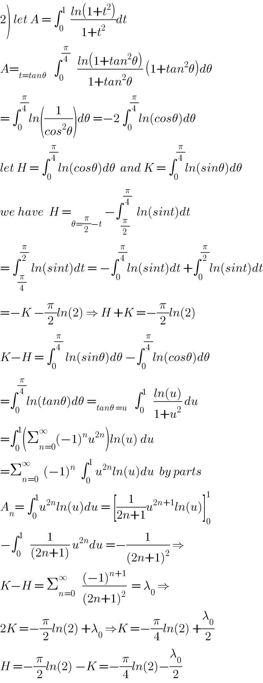 2) let A = ∫_0 ^1   ((ln(1+t^2 ))/(1+t^2 ))dt    A=_(t=tanθ)    ∫_0 ^(π/4)    ((ln(1+tan^2 θ))/(1+tan^2 θ)) (1+tan^2 θ)dθ  = ∫_0 ^(π/4) ln((1/(cos^2 θ)))dθ =−2 ∫_0 ^(π/4) ln(cosθ)dθ    let H = ∫_0 ^(π/4) ln(cosθ)dθ  and K = ∫_0 ^(π/4) ln(sinθ)dθ  we have  H =_(θ=(π/2)−t)  −∫_(π/2) ^(π/4)   ln(sint)dt  = ∫_(π/4) ^(π/2)  ln(sint)dt = −∫_0 ^(π/4) ln(sint)dt +∫_0 ^(π/2) ln(sint)dt  =−K −(π/2)ln(2) ⇒ H +K =−(π/2)ln(2)   K−H = ∫_0 ^(π/4)  ln(sinθ)dθ −∫_0 ^(π/4) ln(cosθ)dθ  =∫_0 ^(π/4) ln(tanθ)dθ =_(tanθ =u)    ∫_0 ^1    ((ln(u))/(1+u^2 )) du  =∫_0 ^1 (Σ_(n=0) ^∞ (−1)^n u^(2n) )ln(u) du  =Σ_(n=0) ^∞   (−1)^n   ∫_0 ^1  u^(2n) ln(u)du  by parts  A_n = ∫_0 ^1 u^(2n) ln(u)du = [(1/(2n+1))u^(2n+1) ln(u)]_0 ^1   −∫_0 ^1    (1/((2n+1))) u^(2n) du =−(1/((2n+1)^2 )) ⇒  K−H = Σ_(n=0) ^∞    (((−1)^(n+1) )/((2n+1)^2 ))  = λ_0  ⇒  2K =−(π/2)ln(2) +λ_0  ⇒K =−(π/4)ln(2) +(λ_0 /2)  H =−(π/2)ln(2) −K =−(π/4)ln(2)−(λ_0 /2)  